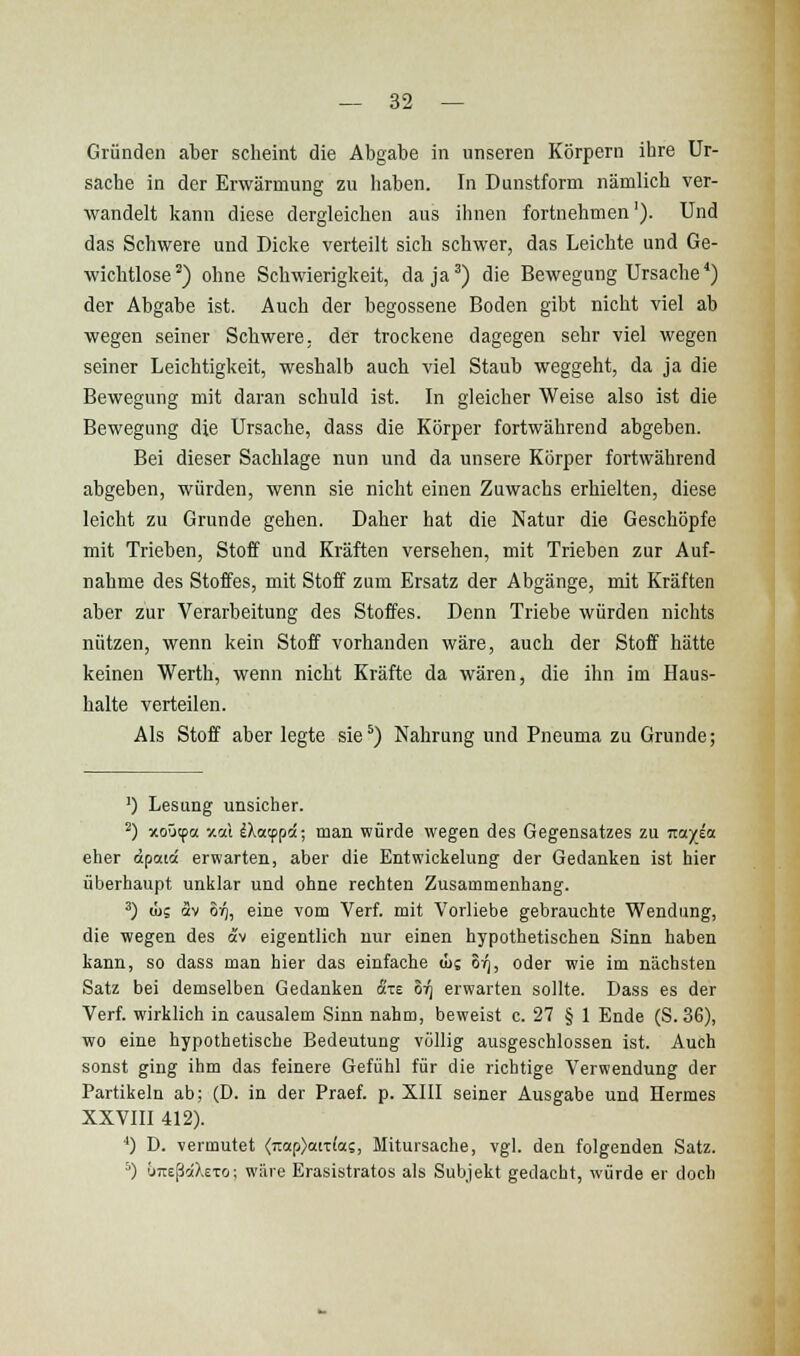 Gründen aber scheint die Abgabe in unseren Körpern ihre Ur- sache in der Erwärmung zu haben. In Dunstform nämlich ver- wandelt kann diese dergleichen aus ihnen fortnehmen'). Und das Schwere und Dicke verteilt sich schwer, das Leichte und Ge- wichtlose) ohne Schwierigkeit, da ja') die Bewegung Ursache^) der Abgabe ist. Auch der begossene Boden gibt nicht viel ab wegen seiner Schwere, der trockene dagegen sehr viel wegen seiner Leichtigkeit, weshalb auch viel Staub weggeht, da ja die Bewegung mit daran schuld ist. In gleicher Weise also ist die Bewegung die Ursache, dass die Körper fortwährend abgeben. Bei dieser Sachlage nun und da unsere Körper fortwährend abgeben, würden, wenn sie nicht einen Zuwachs erhielten, diese leicht zu Grunde gehen. Daher hat die Natur die Geschöpfe mit Trieben, Stoff und Kräften versehen, mit Trieben zur Auf- nahme des Stoffes, mit Stoif zum Ersatz der Abgänge, mit Kräften aber zur Verarbeitung des Stoffes. Denn Triebe würden nichts nützen, wenn kein Stoff vorhanden wäre, auch der Stoff hätte keinen Werth, wenn nicht Kräfte da wären, die ihn im Haus- halte verteilen. Als Stoff aber legte sie') Nahrung und Pneuma zu Grunde; ') Lesung unsicher. ^) xo-Jtpa -/.rA iXatppä; man würde wegen des Gegensatzes zu T.a.fia eher öpaiä erwarten, aber die Entwickelung der Gedanken ist hier überhaupt unklar und ohne rechten Zusammenhang. ^) ü)s av oV), eine vom Verf. mit Vorliebe gebrauchte Wendung, die wegen des av eigentlich nur einen hypothetischen Sinn haben kann, so dass man hier das einfache in 81^, oder wie im nächsten Satz bei demselben Gedanken äte oi^ erwarten sollte. Dass es der Verf. wirklich in causalem Sinn nahm, beweist c. 27 § 1 Ende (S. 36), wo eine hypothetische Bedeutung völlig ausgeschlossen ist. Auch sonst ging ihm das feinere Gefühl für die richtige Verwendung der Partikeln ab; (D. in der Praef. p. XIII seiner Ausgabe und Hermes XXVIII 412). *) D. vermutet <Tt«p)atT(a?, Mitursache, vgl. den folgenden Satz. ') uTießäXeTo; wäre Erasistratos als Subjekt gedacht, würde er doch