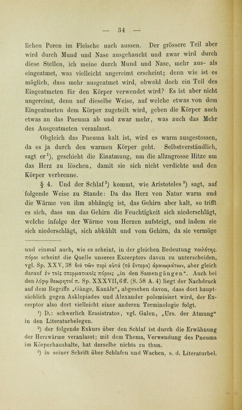 liehen Poren im Fleische nach aussen. Der grössere Teil aber wird durch Mund und Nase ausgehaucht und zwar wird durch diese Stellen, ich meine durch Mund und Nase, mehr aus- als eingeatmet, was vielleicht ungereimt erscheint; denn wie ist es möglich, dass mehr ausgeatmet wird, obwohl doch ein Teil des Eingeatmeten für den Körper verwendet wird? Es ist aber nicht ungereimt, denn auf dieselbe Weise, auf welche etwas von dem Eingeatmeten dem Körper zugeteilt wird, geben die Körper auch etwas an das Pneuma ab und zwar mehr, was auch das Mehr des Ausgeatmeten veranlasst. Obgleich das Pneuma kalt ist, wird es warm ausgestossen, da es ja durch den warmen Körper geht. Selbstverständlich, sagt er'), geschieht die Einatmung, um die allzugrosse Hitze um das Herz zu löschen, damit sie sich nicht verdichte und den Körper verbrenne. § 4. Und der Schlaf') kommt, wie Aristoteles) sagt, auf folgende Weise zu Stande: Da das Herz von Natur warm und die Wärme von ihm abhängig ist, das Gehirn aber kalt, so trifft es sich, dass um das Gehirn die Feuchtigkeit sich niederschlägt, welche infolge der Wärme vom Herzen aufsteigt, und indem sie sich niederschlägt, sich abkühlt und vom Gehirn, da sie vermöge und einmal auch, wie es scheint, in der gleichen Bedeutung xotXdTr)?. ito'poi seheint die Quelle unseres Excerptors davon zu unterscheiden, vgl. Sp. XXV, 38 8ta xüiv Tiepl aixä (tA evTepa) äpaitupiaTUjv, aber gleich darauf ^v Tois a7tEp(ji.aTtxots TTopot? „in den Satnengängen. Auch bei den }.i-(m 9Eu)pr,Tot tt. Sp. XXXVII, 6fF. (S. 58 A. 4) liegt der Nachdruck auf dem Begriffe „Ciänge, Kanäle, abgesehen davon, dass dort haupt- sächlich gegen Asklepiades und Alexander polemisiert wird, der Ex- cerptor also dort vielleicht einer anderen Terminologie folgt. ') D.: schwerlich Erasistratos, vgl. Galen, ,ürs. der Atmung in den Literaturbelegen. '^) der folgende Exkurs über den Schlaf ist durch die Erwähnung der Herzwärme veranlasst; mit dem Thema, Verwendung des Pneuma im Körperhaushalte, hat derselbe nichts zu thun. ^) in seiner Schrift über Schlafen und Wachen, s. d. Literaturbel.
