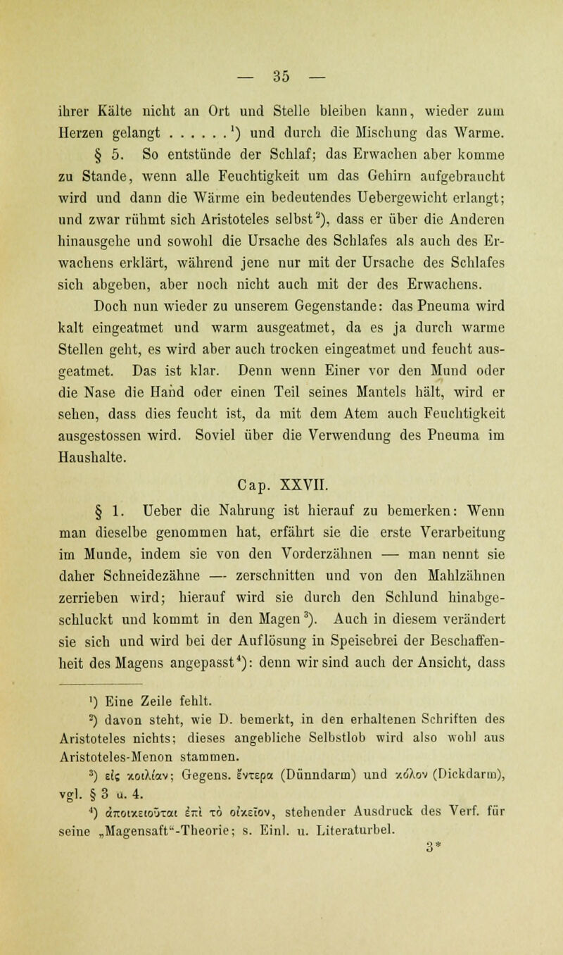 ihrer Kälte nicht an Ort und Stelle bleiben kann, wieder zum Herzen gelangt ') und durch die Mischung das Warme. § 5. So entstünde der Schlaf; das Erwachen aber komme zu Stande, wenn alle Feuchtigkeit um das Gehirn aufgebraucht wird und dann die Wärme ein bedeutendes Uebergewicht erlangt; und zwar rühmt sich Aristoteles selbst), dass er über die Anderen hinausgehe und sowohl die Ursache des Schlafes als auch des Er- wachens erklärt, während jene nur mit der Ursache des Schlafes sich abgeben, aber noch nicht auch mit der des Erwachens. Doch nun wieder zu unserem Gegenstande: das Pneuma wird kalt eingeatmet und warm ausgeatmet, da es ja durch warme Stellen geht, es wird aber auch trocken eingeatmet und feucht aus- geatmet. Das ist klar. Denn wenn Einer vor den Mund oder die Nase die Hand oder einen Teil seines Mantels hält, wird er sehen, dass dies feucht ist, da mit dem Atem auch Feuchtigkeit ausgestossen wird. Soviel über die Verwendung des Pneuma im Haushalte. Cap. XXVH. § 1. Ueher die Nahrung ist hierauf zu bemerken: Wenn man dieselbe genommen hat, erfährt sie die erste Verarbeitung im Munde, indem sie von den Vorderzähnen — man nennt sie daher Schneidezähne — zerschnitten und von den Mahlzähnen zerriehen wird; hierauf wird sie durch den Schlund hinabge- schluckt und kommt in den Magen'). Auch in diesem verändert sie sich und wird bei der Auflösung in Speisebrei der Beschaffen- heit des Magens angepassf*): denn wir sind auch der Ansicht, dass ') Eine Zeile fehlt. ^) davon steht, wie D. bemeikt, in den erhaltenen Schriften des Aristoteles nichts; dieses angebliche Selbstlob wird also wohl aus Aristoteles-Menon stammen. ') di xoiXiav; Gegens. IvTspa (Dünndarm) und v.6\o-i (Dickdarm), vgl. § 3 u. 4. ■*) (JjioixEioÖTat ^T:t t6 ofxEtov, stehender Ausdruck des Verf. für seine „Magensaff'-Theorie; s. Einl. u. Literaturbel. 3*