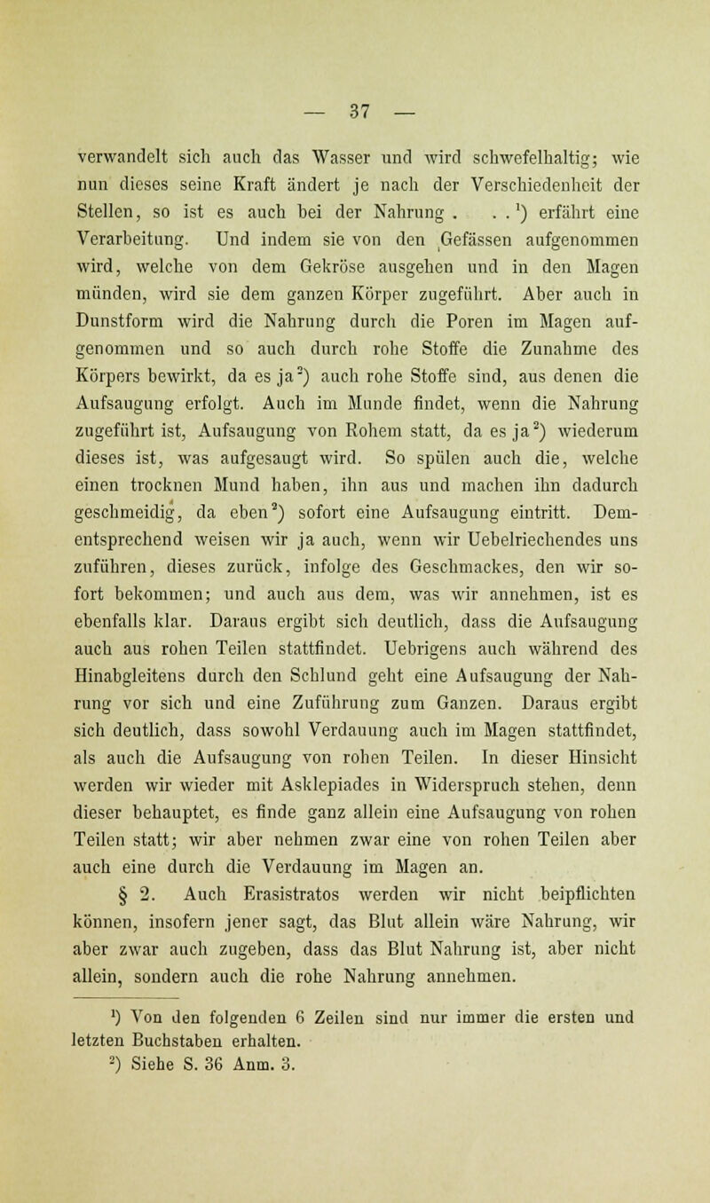 verwandelt sich auch das Wasser und wird scliwefelhaltig; wie nun dieses seine Kraft ändert je nach der Verschiedenheit der Stellen, so ist es auch bei der Nahrung . . .') erfährt eine Verarbeitung. Und indem sie von den Gefässen aufgenommen wird, welche von dem Gekröse ausgehen und in den Magen münden, wird sie dem ganzen Körper zugeführt. Aber auch in Dunstform wird die Nahrung durch die Poren im Magen auf- genommen und so auch durch rohe Stoffe die Zunahme des Körpers bewirkt, da es ja) auch rohe Stoffe sind, aus denen die Aufsaugung erfolgt. Auch im Munde findet, wenn die Nahrung zugeführt ist, Aufsaugung von Rohem statt, da es ja^) wiederum dieses ist, was aufgesaugt wird. So spülen auch die, welche einen trocknen Mund haben, ihn aus und machen ihn dadurch geschmeidig, da eben') sofort eine Aufsaugung eintritt. Dem- entsprechend weisen wir ja auch, wenn wir Uebelriechendes uns zuführen, dieses zurück, infolge des Geschmackes, den wir so- fort bekommen; und auch aus dem, was wir annehmen, ist es ebenfalls klar. Daraus ergibt sich deutlich, dass die Aufsaugung auch aus rohen Teilen stattfindet. Uebrigens auch während des Hinabgleitens durch den Schlund geht eine Aufsaugung der Nah- rung vor sich und eine Zuführung zum Ganzen. Daraus ergibt sich deutlich, dass sowohl Verdauung auch im Magen stattfindet, als auch die Aufsaugung von rohen Teilen. In dieser Hinsicht werden wir wieder mit Asklepiades in Widerspruch stehen, denn dieser behauptet, es finde ganz allein eine Aufsaugung von rohen Teilen statt; wir aber nehmen zwar eine von rohen Teilen aber auch eine durch die Verdauung im Magen an. § 2. Auch Erasistratos werden wir nicht beipflichten können, insofern jener sagt, das Blut allein wäre Nahrung, wir aber zwar auch zugeben, dass das Blut Nahrung ist, aber nicht allein, sondern auch die rohe Nahrung annehmen. ') Von den folgenden 6 Zeilen sind nur immer die ersten und letzten Buchstaben erhalten. 2) Siehe S. 36 Anm. 3.