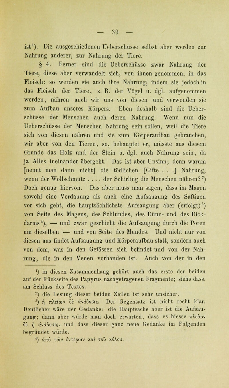 ist^). Die ausgeschiedenen Ueberschüsse selbst aber werden zur Nahrung anderer, zur Nahrung der Tiere. § 4. Ferner sind die Ueberschüsse zwar Nahrung der Tiere, diese aber verwandelt sich, von ihnen genommen, in das Fleisch: so werden sie auch ihre Nahrung; indem sie jedoch in das Fleisch der Tiere, z. B. der Vögel u. dgl. aufgenommen werden, nähren auch wir uns von diesen und verwenden sie zum Aufbau unseres Körpers. Eben deshalb sind die Ueber- schüsse der Menschen auch deren Nahrung. Wenn nun die Ueberschüsse der Menschen Nahrung sein sollen, weil die Tiere sich von diesen nähren und sie zum Körperaufbau gebrauchen, wir aber von den Tieren, so, behauptet er, müsste aus diesem Grunde das Holz und der Stein u. dgl. auch Nahrung sein, da ja Alles ineinander übergeht. Das ist aber Unsinn; denn warum [nennt man dann nicht] die tödlichen [Gifte . . .] Nahrung, wenn der Wollschmutz .... der Schirling die Menschen nähren?'') Doch genug hiervon. Das aber muss man sagen, dass im Magen sowohl eine Verdauung als auch eine Aufsaugung des Saftigen vor sich geht, die hauptsächlichste Aufsaugung aber (erfolgt) ^) von Seite des Magens, des Schlundes, des Dünn- und des Dick- darms*), — und zwar geschieht die Aufsaugung durch die Poren um dieselben — und von Seite des Mundes. Und nicht nur von diesen aus findet Aufsaugung und Körperaufbau statt, sondern auch von dem, was in den Gefässen sich befindet und von der Nah- rung, die in den Venen vorhanden ist. Auch von der in den ') in diesen Zusammenhang gehört auch das erste der beiden auf der Rückseite des Papyrus nachgetragenen Fragmente; siehe dass. am Schluss des Textes. -) die Lesung dieser beiden Zeilen ist sehr unsicher. ') ij irXEfiuv 81 övdSosis. Der Gegensatz ist nicht recht klar. Deutlicher wäre der Gedanke: die Hauptsache aber ist die Aufsau- gung; dann aber würde man doch erwarten, dass es biesse TiXeiujv ?£ ifj dvoiooat?, und dass dieser ganz neue Gedanke im Folgenden begründet würde. ^) «710 TÖIV EVTEpWV XOl ToO xÖXoU.