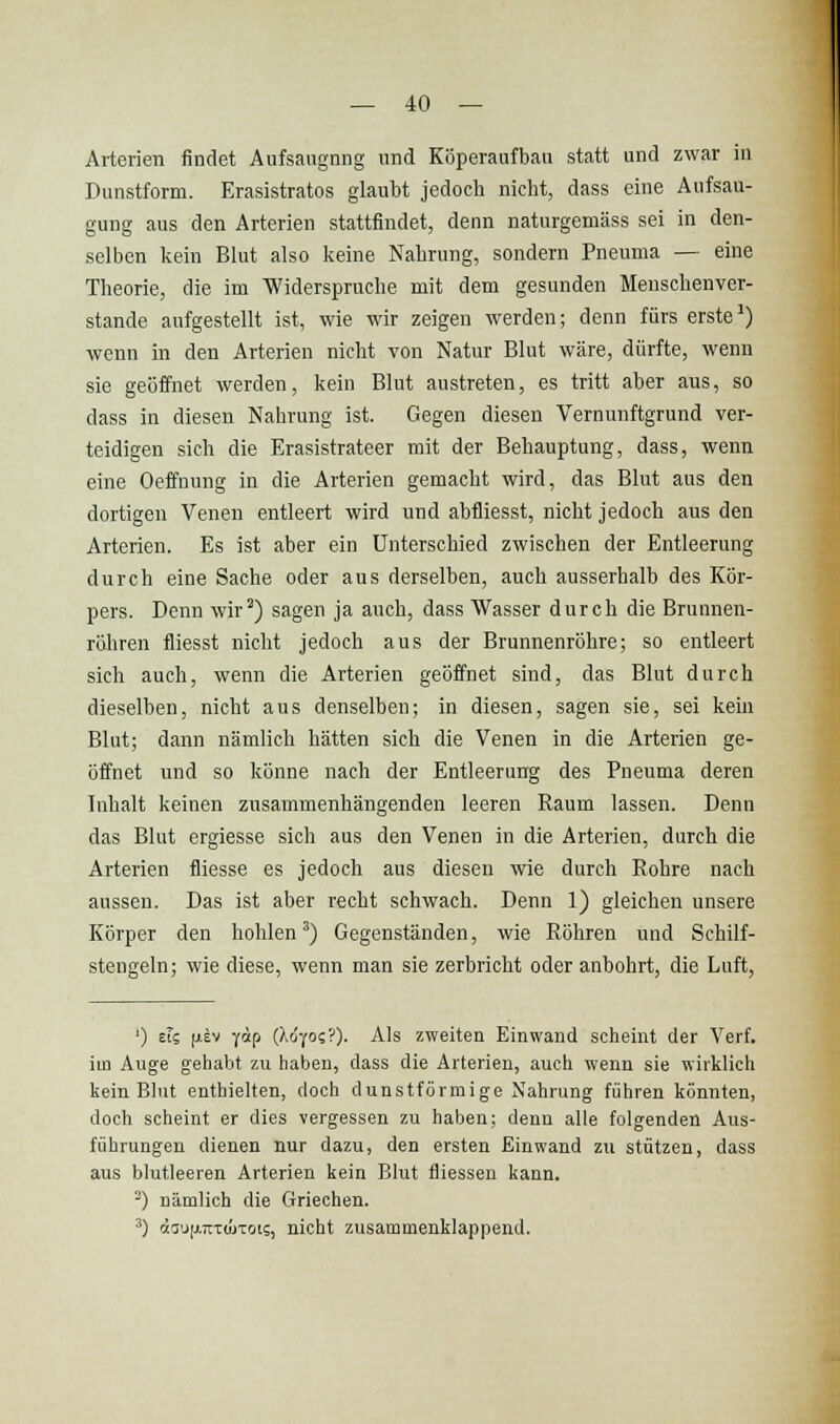 Arterien findet Aufsaugung und Köperaufbau statt und zwar In Dunstform. Erasistratos glaubt jedoch nicht, dass eine Aufsau- gung aus den Arterien stattfindet, denn naturgemäss sei in den- selben kein Blut also keine Nahrung, sondern Pneuma — eine Theorie, die im Widerspruche mit dem gesunden Menschenver- stände aufgestellt ist, wie wir zeigen werden; denn fürs erste') wenn in den Arterien nicht von Natur Blut wäre, dürfte, wenn sie geöffnet werden, kein Blut austreten, es tritt aber aus, so dass in diesen Nahrung ist. Gegen diesen Vernunftgrund ver- teidigen sich die Erasistrateer mit der Behauptung, dass, wenn eine Oeffnung in die Arterien gemacht wird, das Blut aus den dortigen Venen entleert wird und abfliesst, nicht jedoch aus den Arterien. Es ist aber ein Unterschied zwischen der Entleerung durch eine Sache oder aus derselben, auch ausserhalb des Kör- pers. Denn wir^) sagen ja auch, dass Wasser durch die Brunnen- röhren fliesst nicht jedoch aus der Brunnenröhre; so entleert sich auch, wenn die Arterien geöffnet sind, das Blut durch dieselben, nicht aus denselben; in diesen, sagen sie, sei kein Blut; dann nämlich hätten sich die Venen in die Arterien ge- öffnet und so könne nach der Entleerung des Pneuma deren Inhalt keinen zusammenhängenden leeren Raum lassen. Denn das Blut ergiesse sich aus den Venen in die Arterien, durch die Arterien fliesse es jedoch aus diesen wie durch Rohre nach aussen. Das ist aber recht schwach. Denn 1) gleichen unsere Körper den hohlen^) Gegenständen, wie Röhren und Schilf- stengeln; wie diese, wenn man sie zerbricht oder anbohrt, die Luft, ') EIS jiEv -jap (Xo'yo??). Als zweiten Einwand scheint der Verf. im Auge gehabt zu haben, dass die Arterien, auch wenn sie wirklich kein Blut enthielten, doch dunstförmige Nahrung führen könnten, doch scheint er dies vergessen zu haben; denn alle folgenden Aus- führungen dienen nur dazu, den ersten Einwand zu stützen, dass aus blutleeren Arterien kein Blut fliessen kann. ^) nämlich die Griechen. ^) etau[j.7rTÜ)Tois, nicht zusammenklappend.