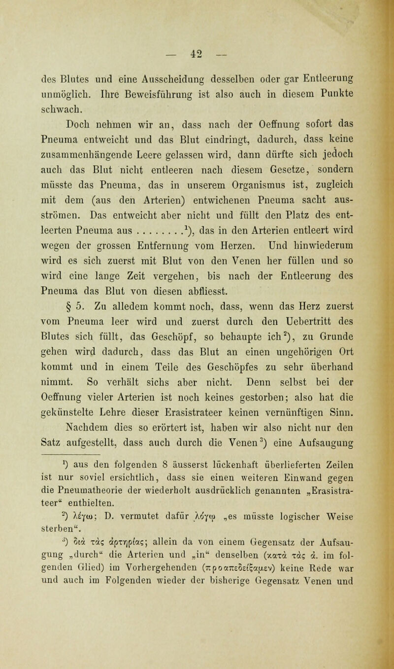 des Blutes und eine Ausscheidung desselben oder gar Entleerung unmöglich. Ihre Beweisführung ist also auch in diesem Punkte schwach. Doch nehmen wir an, dass nach der Oeffnung sofort das Pneuma entweicht und das Blut eindringt, dadurch, dass keine zusammenhängende Leere gelassen wird, dann dürfte sich jedoch auch das Blut nicht entleeren nach diesem Gesetze, sondern müsste das Pneuma, das in unserem Organismus ist, zugleich mit dem (aus den Arterien) entwichenen Pneuma sacht aus- strömen. Das entweicht aber nicht und füllt den Platz des ent- leerten Pneuma aus ^), das in den Arterien entleert wird wegen der grossen Entfernung vom Herzen. Und hinwiederum wird es sich zuerst mit Blut von den Venen her füllen und so wird eine lange Zeit vergehen, bis nach der Entleerung des Pneuma das Blut von diesen abfliesst. § 5. Zu alledem kommt noch, dass, wenn das Herz zuerst vom Pneuma leer wird und zuerst durch den Uebertritt des Blutes sich füllt, das Geschöpf, so behaupte ich^), zu Grunde gehen wird dadurch, dass das Blut an einen ungehörigen Ort kommt und in einem Teile des Geschöpfes zu sehr überhand nimmt. So verhält sichs aber nicht. Denn selbst bei der Oeffnung vieler Arterien ist noch keines gestorben; also hat die gekünstelte Lehre dieser Erasistrateer keinen vernünftigen Sinn. Nachdem dies so erörtert ist, haben wir also nicht nur den Satz aufgestellt, dass auch durch die Venen') eine Aufsaugung ') aus den folgenden 8 äusserst lückenhaft überlieferten Zeilen ist nur soviel ersichtlich, dass sie einen weiteren Einwand gegen die Pneumatheorie der wiederholt ausdrücklich genannten „Erasistra- teer enthielten. ^) Xi-jui; D. vermutet dafür Äo'yu) ,es müsste logischer Weise sterben. ■') oii xi? dipTrjpt'as; allein da von einem Gegensatz der Aufsau- gung „durch die Arterien und „in denselben (xaii t«? d. im fol- genden Glied) im Vorhergehenden (TipoctTiEÖEtioifiev) keine Rede war vmd auch im Folgenden wieder der bisherige Gegensatz Venen und