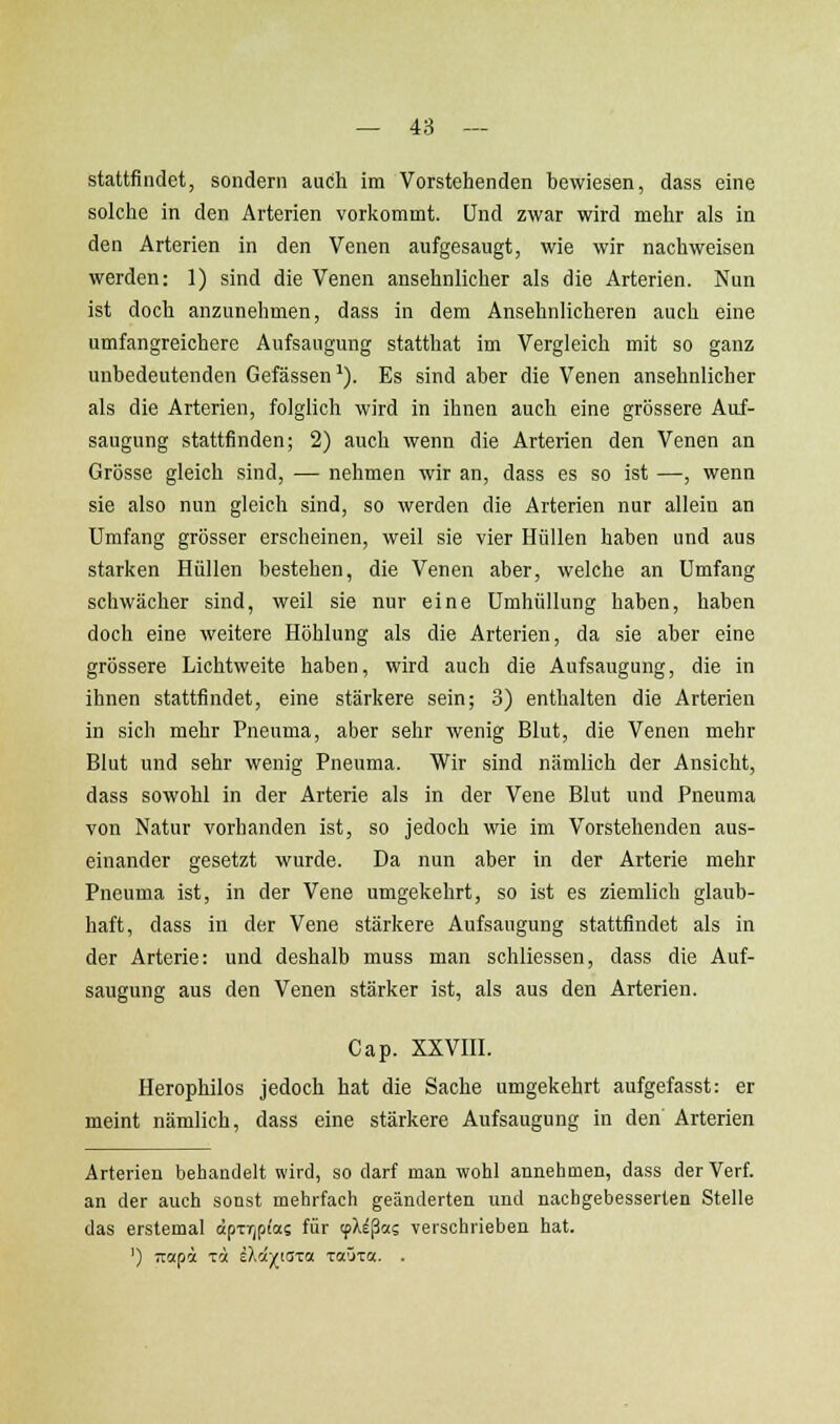 stattfindet, sondern auch im Vorstehenden bewiesen, dass eine solche in den Arterien vorkommt. Und zwar wird mehr als in den Arterien in den Venen aufgesaugt, wie wir nachweisen werden: 1) sind die Venen ansehnlicher als die Arterien. Nun ist doch anzunehmen, dass in dem Ansehnlicheren auch eine umfangreichere Aufsaugung statthat im Vergleich mit so ganz unbedeutenden Gefässen'). Es sind aber die Venen ansehnlicher als die Arterien, folglich wird in ihnen auch eine grössere Auf- saugung stattfinden; 2) auch wenn die Arterien den Venen an Grösse gleich sind, — nehmen wir an, dass es so ist —, wenn sie also nun gleich sind, so werden die Arterien nur allein an Umfang grösser erscheinen, weil sie vier Hüllen haben und aus starken Hüllen bestehen, die Venen aber, welche an Umfang schwächer sind, weil sie nur eine Umhüllung haben, haben doch eine weitere Höhlung als die Arterien, da sie aber eine grössere Lichtweite haben, wird auch die Aufsaugung, die in ihnen stattfindet, eine stärkere sein; 3) enthalten die Arterien in sich mehr Pneuma, aber sehr wenig Blut, die Venen mehr Blut und sehr wenig Pneuma. Wir sind nämlich der Ansicht, dass sowohl in der Arterie als in der Vene Blut und Pneuma von Natur vorhanden ist, so jedoch wie im Vorstehenden aus- einander gesetzt wurde. Da nun aber in der Arterie mehr Pneuma ist, in der Vene umgekehrt, so ist es ziemlich glaub- haft, dass in der Vene stärkere Aufsaugung stattfindet als in der Arterie: und deshalb muss man schliessen, dass die Auf- saugung aus den Venen stärker ist, als aus den Arterien. Cap. xxvm. Herophilos jedoch hat die Sache umgekehrt aufgefasst: er meint nämlich, dass eine stärkere Aufsaugung in den Arterien Arterien behandelt wird, so darf mau wohl annehmen, dass der Verf. an der auch sonst mehrfach geänderten und nachgebesserten Stelle das erstemal äpTrjpi'a? für cpX^ßas verschrieben hat. ') TTopa ICH iXd/iaxa TaOx«. .
