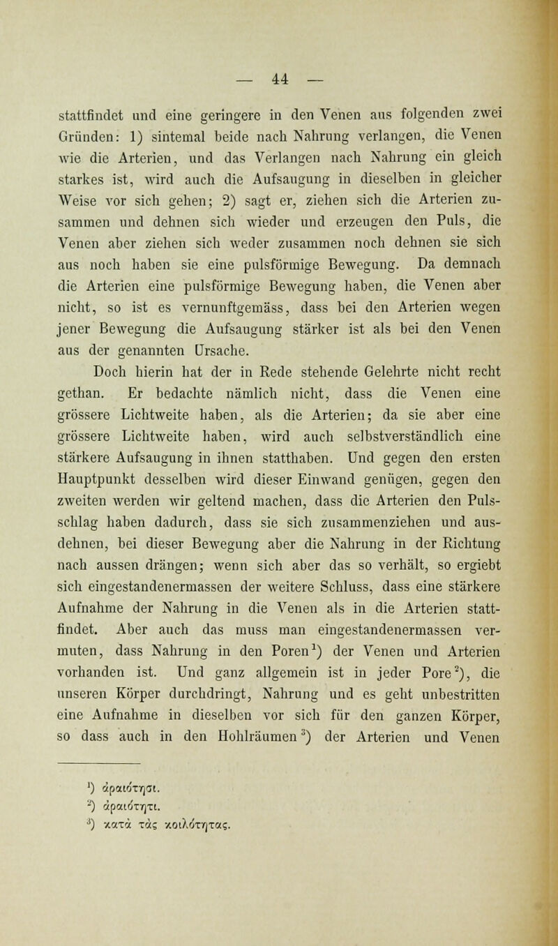 stattfindet und eine geringere in den Venen aus folgenden zwei Gründen: 1) sintemal beide nach Nahrung verlangen, die Venen wie die Arterien, und das Verlangen nach Nahrung ein gleich starkes ist, wird auch die Aufsaugung in dieselben in gleicher Weise vor sich gehen; 2) sagt er, ziehen sich die Arterien zu- sammen und dehnen sich wieder und erzeugen den Puls, die Venen aber ziehen sich weder zusammen noch dehnen sie sich aus noch haben sie eine pulsförmige Bewegung. Da demnach die Arterien eine pulsförmige Bewegung haben, die Venen aber nicht, so ist es vernunftgemäss, dass bei den Arterien wegen jener Bewegung die Aufsaugung stärker ist als bei den Venen aus der genannten Ursache. Doch hierin hat der in Rede stehende Gelehrte nicht recht gethan. Er bedachte nämlich nicht, dass die Venen eine grössere Lichtweite haben, als die Arterien; da sie aber eine grössere Lichtweite haben, wird auch selbstverständlich eine stärkere Aufsaugung in ihnen statthaben. Und gegen den ersten Hauptpunkt desselben wird dieser Einwand genügen, gegen den zweiten werden wir geltend machen, dass die Arterien den Puls- schlag haben dadurch, dass sie sich zusammenziehen und aus- dehnen, bei dieser Bewegung aber die Nahrung in der Richtung nach aussen drängen; wenn sich aber das so verhält, so ergiebt sich eingestandenermassen der weitere Schluss, dass eine stärkere Aufnahme der Nahrung in die Venen als in die Arterien statt- findet. Aber auch das muss man eingestandenermassen ver- muten, dass Nahrung in den Poren') der Venen und Arterien vorhanden ist. Und ganz allgemein ist in jeder Pore^), die unseren Körper durchdringt, Nahrung und es geht unbestritten eine Aufnahme in dieselben vor sich für den ganzen Körper, so dass auch in den Hohlräumen ^) der Arterien und Venen ') CipatOTTjdt. -) ipaiÖTVJTt.
