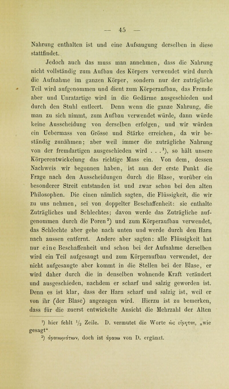 Nahrung enthalten ist und eine Aufsaugung derselben in diese stattfindet. Jedoch auch das muss man annehmen, dass die Nahrung nicht vollständig zum Aufbau des Körpers verwendet wird durch die Aufnahme im ganzen Körper, sondern nur der zuträgliche Teil wird aufgenommen und dient zum Körperaufbau, das Fremde aber und Unratartige wird in die Gedärme ausgeschieden und durch den Stuhl entleert. Denn wenn die ganze Nahrung, die man zu sich nimmt, zum Aufbau verwendet würde, dann würde keine Ausscheidung von derselben erfolgen, und wir würden ein Uebermass von Grösse und Stärke erreichen, da wir be- ständig zunähmen; aber weil immer die zuträgliche Nahrung von der fremdartigen ausgeschieden wird . . . ^), so hält unsere Körperentwickelung das richtige Mass ein. Von dem, dessen Nachweis wir begonnen haben, ist nun der erste Punkt die Frage nach den Ausscheidungen durch die Blase, worüber ein besonderer Streit entstanden ist und zwar schon bei den alten Philosophen. Die einen nämlich sagten, die Flüssigkeit, die wir zu uns nehmen, sei von doppelter Beschaffenheit: sie enthalte Zuträgliches und Schlechtes; davon werde das Zuträgliche auf- genommen durch die Poren'') und zum Körperaufbau verwendet, das Schlechte aber gehe nach unten und werde durch den Harn nach aussen entfernt. Andere aber sagten: alle Flüssigkeit hat nur eine Beschaffenheit und schon bei der Aufnahme derselben wird ein Teil aufgesaugt und zum Körperaufbau verwendet, der nicht aufgesaugte aber kommt in die Stellen bei der Blase, er wird daher durch die in denselben wohnende Kraft verändert und ausgeschieden, nachdem er scharf und salzig geworden ist. Denn es ist klar, dass der Harn scharf und salzig ist, weil er von ihr (der Blase) angezogen wird. Hierzu ist zu bemerken, dass für die zuerst entwickelte Ansicht die Mehrzahl der Alten ') hier fehlt '/a Zeile. D. vermutet die Worte lü; st'prjTctt, „wie ^) c/pcdiuy.aTiuv, doch ist cipaiiu von D. ergänzt.