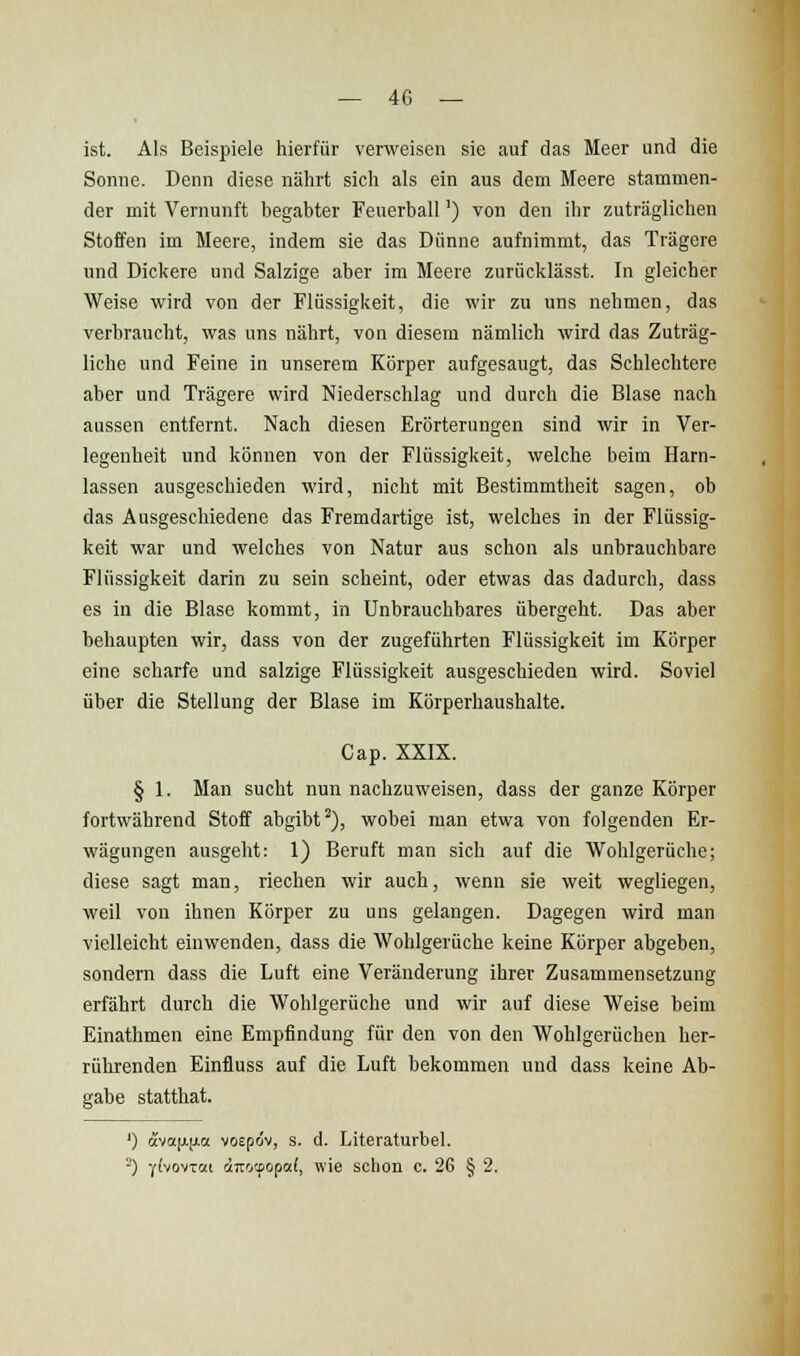 ist. Als Beispiele hierfür verweisen sie auf das Meer und die Sonne. Denn diese nährt sich als ein aus dem Meere stammen- der mit Vernunft begabter Feuerball') von den ihr zuträglichen Stoffen im Meere, indem sie das Dünne aufnimmt, das Trägere und Dickere und Salzige aber im Meere zurücklässt. In gleicher Weise wird von der Flüssigkeit, die wir zu uns nehmen, das verbraucht, was uns nährt, von diesem nämlich wird das Zuträg- liche und Feine in unserem Körper aufgesaugt, das Schlechtere aber und Trägere wird Niederschlag und durch die Blase nach aussen entfernt. Nach diesen Erörterungen sind wir in Ver- legenheit und können von der Flüssigkeit, welche beim Harn- lassen ausgeschieden wird, nicht mit Bestimmtheit sagen, ob das Ausgeschiedene das Fremdartige ist, welches in der Flüssig- keit war und welches von Natur aus schon als unbrauchbare Flüssigkeit darin zu sein scheint, oder etwas das dadurch, dass es in die Blase kommt, in Unbrauchbares übergeht. Das aber behaupten wir, dass von der zugeführten Flüssigkeit im Körper eine scharfe und salzige Flüssigkeit ausgeschieden wird. Soviel über die Stellung der Blase im Körperhaushalte. Cap. XXIX. § 1. Man sucht nun nachzuweisen, dass der ganze Körper fortwährend Stoff abgibt^), wobei man etwa von folgenden Er- wägungen ausgeht: 1) Beruft man sich auf die Wohlgerüche; diese sagt man, riechen wir auch, wenn sie weit wegliegen, weil von ihnen Körper zu uns gelangen. Dagegen wird man vielleicht einwenden, dass die Wohlgerüche keine Körper abgeben, sondern dass die Luft eine Veränderung ihrer Zusammensetzung erfährt durch die Wohlgerüche und wir auf diese Weise beim Einathmen eine Empfindung für den von den Wohlgerüchen her- rührenden Einfluss auf die Luft bekommen und dass keine Ab- gabe statthat. ') ava[X[xa vocpöv, s. d. Literaturbel. -) YfvovToci dtirocpop«!, wie schon c. 26 § 2.