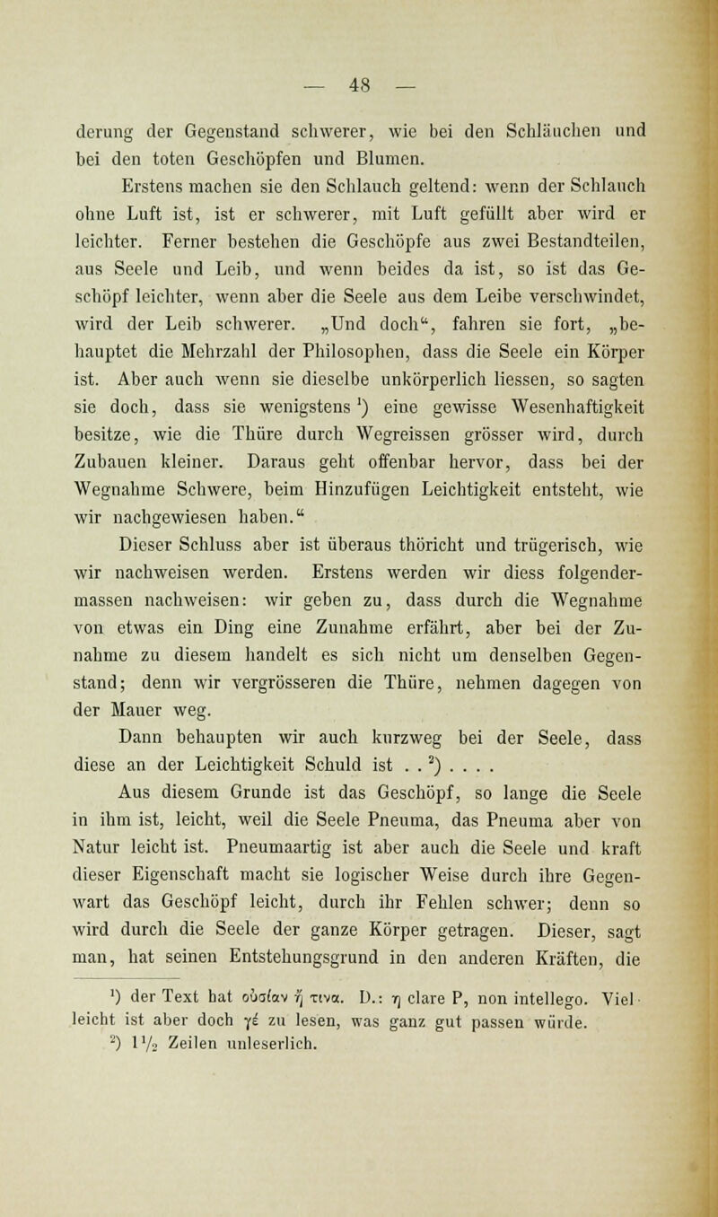 derung der Gegenstand schwerer, wie bei den Schläuchen und bei den toten Geschöpfen und Blumen. Erstens machen sie den Sclilauch geltend: wenn der Schlauch ohne Luft ist, ist er schwerer, mit Luft gefüllt aber wird er leichter. Ferner bestehen die Geschöpfe aus zwei Bestandteilen, aus Seele und Leib, und wenn beides da ist, so ist das Ge- schöpf leichter, wenn aber die Seele aus dem Leibe verschwindet, wird der Leib schwerer. „Und doch, fahren sie fort, „be- hauptet die Mehrzahl der Philosophen, dass die Seele ein Körper ist. Aber auch wenn sie dieselbe unkörperlich Hessen, so sagten sie doch, dass sie wenigstens') eine gewisse Wesenhaftigkeit besitze, wie die Thiire durch Wegreissen grösser wird, durch Zubauen kleiner. Daraus geht offenbar hervor, dass bei der Wegnahme Schwere, beim Hinzufügen Leichtigkeit entsteht, wie wir nachgewiesen haben. Dieser Schluss aber ist überaus thöricht und trügerisch, wie wir nachweisen werden. Erstens werden wir diess folgender- massen nachweisen: wir geben zu, dass durch die Wegnahme von etwas ein Ding eine Zunahme erfährt, aber bei der Zu- nahme zu diesem handelt es sich nicht um denselben Gegen- stand; denn wir vergrösseren die Thüre, nehmen dagegen von der Mauer weg. Dann behaupten wir auch kurzweg bei der Seele, dass diese an der Leichtigkeit Schuld ist . . ^) . . . . Aus diesem Grunde ist das Geschöpf, so lange die Seele in ihm ist, leicht, weil die Seele Pneuma, das Pneuma aber von Natur leicht ist. Pneumaartig ist aber auch die Seele und kraft dieser Eigenschaft macht sie logischer Weise durch ihre Gegen- wart das Geschöpf leicht, durch ihr Fehlen schwer; denn so wird durch die Seele der ganze Körper getragen. Dieser, sagt man, hat seinen Entstehungsgrund in den anderen Kräften, die ') der Text hat oüa(av r] xiva. D.: rj clare P, non intellego. Viel- leicht ist aber doch -(i zu lesen, was ganz gut passen würde. ^) 17-2 Zeilen unleserlich.