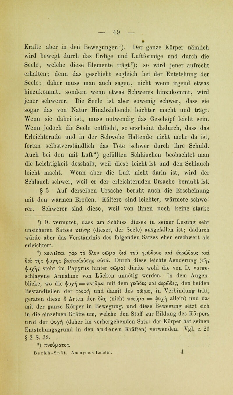 » Kräfte aber in den Bewegungen'). Der ganze Körper nämlich wird bewegt durch das Erdige und Luftförmige und durch die Seele, welche diese Elemente trägt^); so wird jener aufrecht erhalten; denn das geschieht sogleich bei der Entstehung der Seele; daher muss man auch sagen, nicht wenn irgend etwas hinzukommt, sondern wenn etwas Schweres hinzukommt, wird jener schwerer. Die Seele ist aber sowenig schwer, dass sie sogar das von Natur Hinabziehende leichter macht und trägt. Wenn sie dabei ist, muss notwendig das Geschöpf leicht sein. Wenn jedoch die Seele entflieht, so erscheint dadurch, dass das Erleichternde und in der Schwebe Haltende nicht mehr da ist, fortan selbstverständlich das Tote schwer durch ihre Schuld. Auch bei den mit Luft^) gefüllten Schläuchen beobachtet man die Leichtigkeit desshalb, weil diese leicht ist und den Schlauch leicht macht. Wenn aber die Luft nicht darin ist, wird der Schlauch schwer, weil er der erleichternden Ursache beraubt ist. § 5 Auf derselben Ursache beruht auch die Erscheinung mit den warmen Broden. Kältere sind leichter, wärmere schwe- rer. Schwerer sind diese, weil von ihnen noch keine starke ') D. vermutet, dass am Sohluss dieses in seiner Lesung sehr unsicheren Satzes y-efvif); (dieser, der Seele) ausgefallen ist; dadurch würde aber das Verständnis des folgenden Satzes eher erschwert als erleichtert. '') xeiveiTat yap to oXov aü)(j.a oia toü fziuhoui xal depiüSou; xaX oia TT)? 4'X'i^ ßaaTötCo'jai)? aiJTci. Durch diese leichte Aenderung (t^? 4'ux'is steht im Papyrus hinter aG)[ui) dürfte wohl die von D. vorge- schlagene Annahme von Lücken unnötig werden. In dem Augen- blicke, wo die <\i\>yri = TtveüjAa mit dem yeiLoe; xat aEpüiSEs, den beiden Bestandteilen der rpotpr) und damit des (Küjao, in Verbindung tritt, geraten diese 3 Arten der uXyj (nicht 7:v£ü[ia = '^''^X'l allein) und da- mit der ganze Körper in Bewegung, und diese Bewegung setzt sich in die einzelnen Kräfte um, welche den Stoff zur Bildung des Körpers und der 'l'U'/i^ (daher im vorhergehenden Satz: der Körper hat seinen Entstehungsgrund in den anderen Kräften) verwenden. Vgl. c. 26 § 2 S. 32. 2) 7:ve6[AOTO;. Beckh-Spüt, Anonymus Lnndin. 4