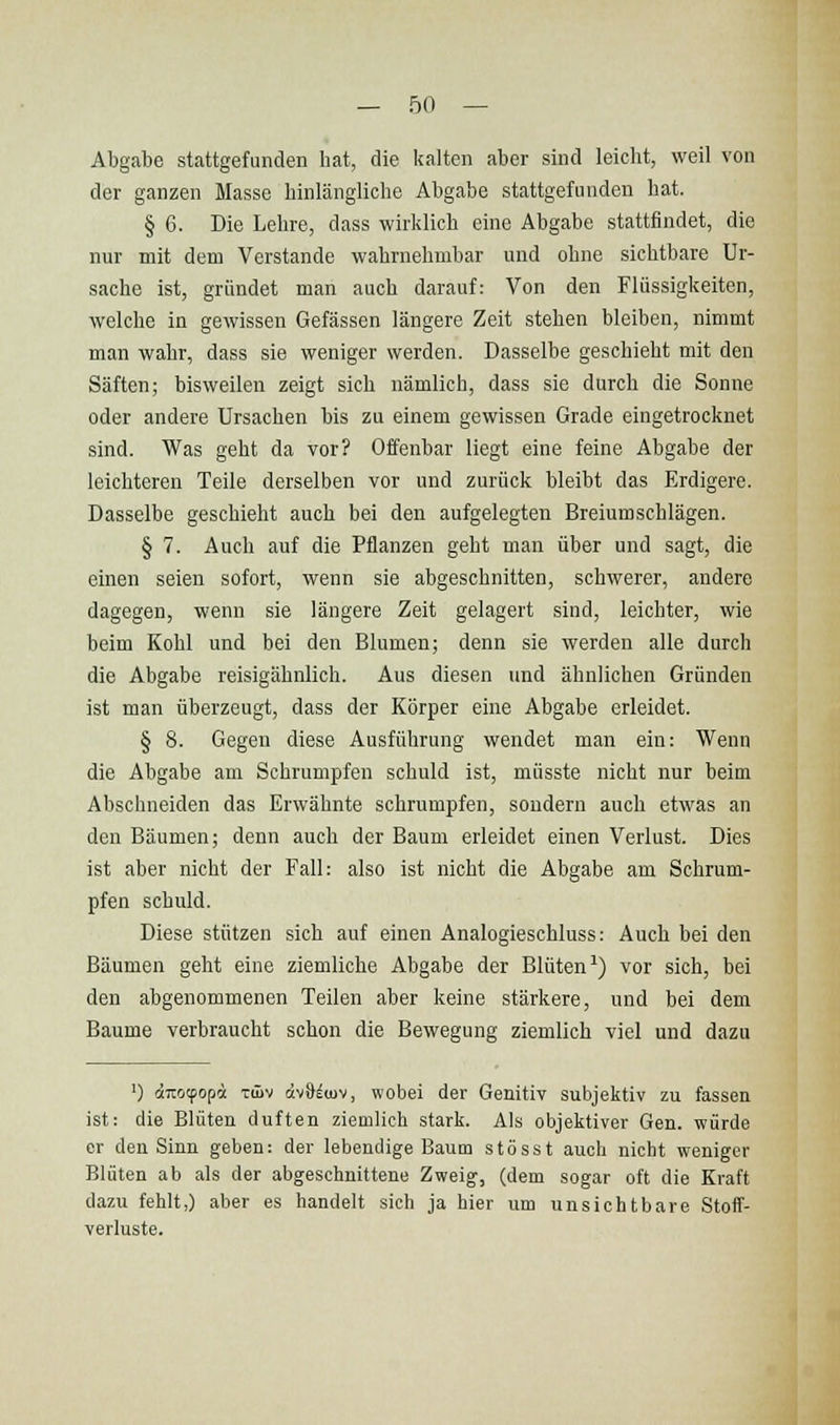 Abgabe stattgefunden hat, die kalten aber sind leicht, weil von der ganzen Masse hinlängliche Abgabe stattgefunden hat. § 6. Die Lehre, dass wirklich eine Abgabe stattfindet, die nur mit dem Verstände wahrnehmbar und ohne sichtbare Ur- sache ist, gründet man auch darauf: Von den Flüssigkeiten, welche in gewissen Gefässen längere Zeit stehen bleiben, nimmt man wahr, dass sie weniger werden. Dasselbe geschieht mit den Säften; bisweilen zeigt sich nämlich, dass sie durch die Sonne oder andere Ursachen bis zu einem gewissen Grade eingetrocknet sind. Was geht da vor? Offenbar liegt eine feine Abgabe der leichteren Teile derselben vor und zurück bleibt das Erdigere. Dasselbe geschieht auch bei den aufgelegten Breiumschlägen. § 7. Auch auf die Pflanzen geht man über und sagt, die einen seien sofort, wenn sie abgeschnitten, schwerer, andere dagegen, wenn sie längere Zeit gelagert sind, leichter, wie beim Kohl und bei den Blumen; denn sie werden alle durch die Abgabe reisigähnlich. Aus diesen und ähnlichen Gründen ist man überzeugt, dass der Körper eine Abgabe erleidet. § 8. Gegen diese Ausführung wendet man ein: Wenn die Abgabe am Schrumpfen schuld ist, müsste nicht nur beim Abschneiden das Erwähnte schrumpfen, sondern auch etwas an den Bäumen; denn auch der Baum erleidet einen Verlust. Dies ist aber nicht der Fall: also ist nicht die Abgabe am Schrum- pfen schuld. Diese stützen sich auf einen Analogieschluss: Auch bei den Bäumen geht eine ziemliche Abgabe der Blüten-') vor sich, bei den abgenommenen Teilen aber keine stärkere, und bei dem Baume verbraucht schon die Bewegung ziemlich viel und dazu ') äirtjcpop« Tüiv äv8^<uv, wobei der Genitiv subjektiv zu fassen ist: die Blüten duften ziemlich stark. Als objektiver Gen. würde er den Sinn geben: der lebendige Baum stösst auch nicht weniger Blüten ab als der abgeschnittene Zweig, (dem sogar oft die Kraft dazu fehlt,) aber es handelt sich ja hier um unsichtbare Stoff- verluste.