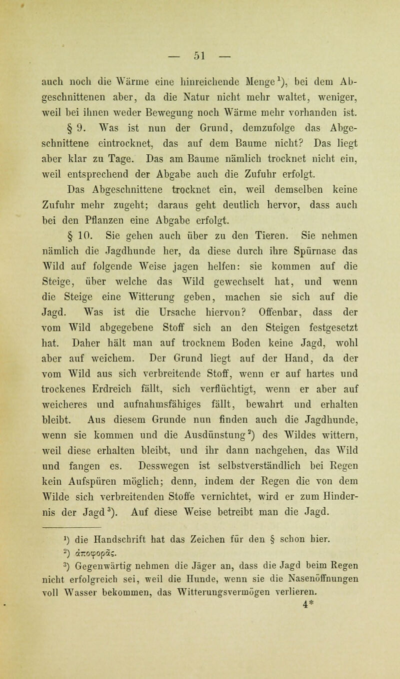 auch noch die Wärme eine hinreichende Menge'), bei dem Ab- geschnittenen aber, da die Natur nicht mehr waltet, weniger, weil hei ilmen weder Bewegung noch Wärme mehr vorhanden ist. § 9. Was ist nun der Grund, demzufolge das Ahge- schnittene eintrocknet, das auf dem Baume nicht? Das liegt aher klar zu Tage. Das am Baume nämlich trocknet nicht ein, weil entsprechend der Ahgahe auch die Zufuhr erfolgt. Das Abgeschnittene trocknet ein, weil demselben keine Zufuhr mehr zugeht; daraus gellt deutlich hervor, dass auch bei den Pflanzen eine Abgabe erfolgt. § 10. Sie gehen auch über zu den Tieren. Sie nehmen nämlich die Jagdhunde her, da diese durch ihre Spürnase das Wild auf folgende Weise jagen helfen: sie kommen auf die Steige, über welche das AVild gewechselt hat, und wenn die Steige eine Witterung geben, machen sie sich auf die Jagd. Was ist die Ursache hiervon? Offenbar, dass der vom Wild abgegebene Stoff sich an den Steigen festgesetzt hat. Daher hält man auf trocknem Boden keine Jagd, wohl aber auf weichem. Der Grund liegt auf der Hand, da der vom Wild aus sich verbreitende Stoff, wenn er auf hartes und trockenes Erdreich fällt, sich verflüchtigt, wenn er aber auf weicheres und aufnahmsfähiges fällt, bewahrt und erhalten bleibt. Aus diesem Grunde nun finden auch die Jagdhunde, wenn sie kommen und die Ausdünstung') des Wildes wittern, weil diese erhalten bleibt, und ihr dann nachgehen, das Wild und fangen es. Desswegen ist selbstverständlich bei Regen kein Aufspüren möglich; denn, indem der Regen die von dem Wilde sich verbreitenden Stoffe vernichtet, wird er zum Hinder- nis der Jagd ^). Auf diese Weise betreibt man die Jagd. ') die Handschrift hat das Zeichen für den § schon hier. ^) Gegeuwärtig nehmen die Jäger an, dass die Jagd beim Regen nicht erfolgreich sei, weil die Hunde, wenn sie die Nasenöffnungen voll Wasser bekommen, das Witterungsvermögen verlieren. 4*