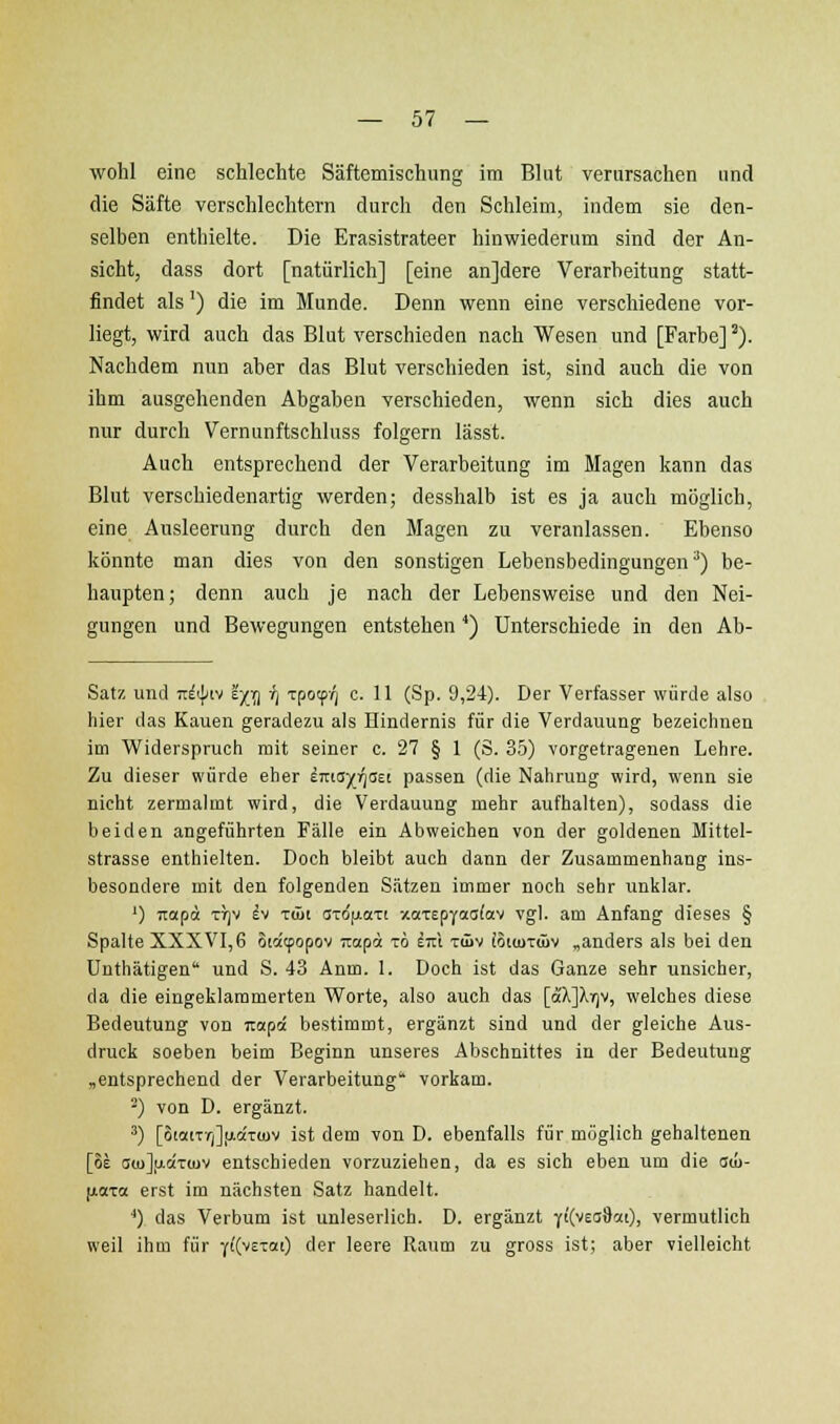 wohl eine schlechte Säftemischung im Blut verursachen und die Säfte verschlechtern durch den Schleim, indem sie den- selben enthielte. Die Erasistrateer hinwiederum sind der An- sicht, dass dort [natürlich] [eine anjdere Verarbeitung statt- findet als') die im Munde. Denn wenn eine verschiedene vor- liegt, wird auch das Blut verschieden nach Wesen und [Farbe] ^). Nachdem nun aber das Blut verschieden ist, sind auch die von ihm ausgehenden Abgaben verschieden, wenn sich dies auch nur durch Vernunftschluss folgern lässt. Auch entsprechend der Verarbeitung im Magen kann das Blut verschiedenartig werden; desshalb ist es ja auch möglich, eine Ausleerung durch den Magen zu veranlassen. Ebenso könnte man dies von den sonstigen Lebensbedingungen^) be- haupten; denn auch je nach der Lebensweise und den Nei- gungen und Bewegungen entstehen') Unterschiede in den Ab- satz und nii\)i\ ?)(^ r) Tpocp/; c. 11 (Sp. 9,24). Der Verfasser würde also hier das Kauen geradezu als Hindernis für die Verdauung bezeichnen im Widerspruch mit seiner c. 27 § 1 (S. 35) vorgetragenen Lehre. Zu dieser würde eher imayriaei passen (die Nahrung wird, wenn sie nicht zermalmt wird, die Verdauung mehr aufhalten), sodass die beiden angeführten Fälle ein Abweichen von der goldenen Mittel- strasse enthielten. Doch bleibt auch dann der Zusammenhang ins- besondere mit den folgenden Sätzen immer noch sehr unklar. ') Ttapd TTjV h TÜJt c!TO(ji.aTi xaTEpyaafav vgl. am Anfang dieses § Spalte XXXVI,6 Sia'tpopov ;rapa t6 im tiüv ioicuTÜiv „anders als bei den Unthätigen und S. 43 Anm. 1. Doch ist das Ganze sehr unsicher, da die eingeklammerten Worte, also auch das [oc'XJXrjv, welches diese Bedeutung von iiapä bestimmt, ergänzt sind und der gleiche Aus- druck soeben beim Beginn unseres Abschnittes in der Bedeutung „entsprechend der Verarbeitung' vorkam. -) von D. ergänzt. ^) [5iociTyj]fiaT(uv ist dem von D. ebenfalls für möglich gehaltenen [oE au)],aciT(uv entschieden vorzuziehen, da es sich eben um die aw- ftaxa erst im nächsten Satz handelt. ') das Verbum ist unleserlich. D. ergänzt ii(vea%cn), vermutlich weil ihm für ^((vctoci) der leere Raum zu gross ist; aber vielleicht