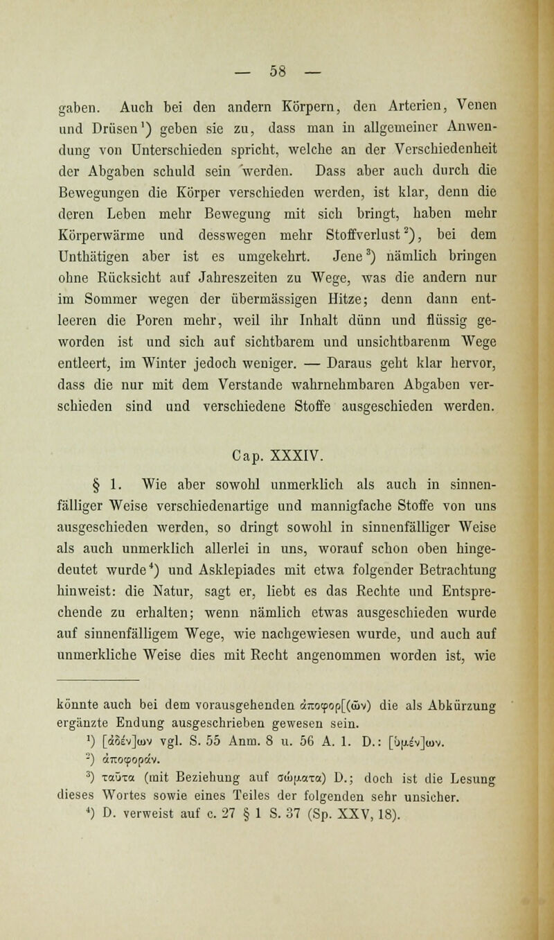 gaben. Auch bei den andern Körpern, den Arterien, Venen und Drüsen') geben sie zu, dass man in allgemeiner Anwen- dung von Unterschieden spricht, welche an der Verschiedenheit der Abgaben schuld sein werden. Dass aber auch durch die Bewegungen die Körper verschieden werden, ist klar, denn die deren Leben mehr Bewegung mit sich bringt, haben mehr Körperwärme und desswegen mehr Stoffverlust ^), bei dem Unthätigen aber ist es umgekehrt. Jene ^) nämlich bringen ohne Rücksicht auf Jahreszeiten zu Wege, was die andern nur im Sommer wegen der übermässigen Hitze; denn dann ent- leeren die Poren mehr, weil ihr Inhalt dünn und flüssig ge- worden ist und sich auf sichtbarem und unsichtbarenm Wege entleert, im Winter jedoch weniger. — Daraus geht klar hervor, dass die nur mit dem Verstände wahrnehmbaren Abgaben ver- schieden sind und verschiedene Stoffe ausgeschieden werden. Gap. XXXIV. § 1. Wie aber sowohl unmerklich als auch in sinnen- fälliger Weise verschiedenartige und mannigfache Stoffe von uns ausgeschieden werden, so dringt sowohl in sinnenfälliger Weise als auch unmerklich allerlei in uns, worauf schon oben hinge- deutet wurde'') und Asklepiades mit etwa folgender Betrachtung hinweist: die Natur, sagt er, liebt es das Rechte und Entspre- chende zu erhalten; wenn nämlich etwas ausgeschieden wurde auf sinnenfälligem Wege, wie nachgewiesen wurde, und auch auf unmerkliche Weise dies mit Recht angenommen worden ist, wie könnte auch bei dem vorausgehenden äTOtpop[(üiv) die als Abkürzung ergänzte Endung ausgeschrieben gewesen sein. ■) [doevjüjv vgl. S. 55 Anin. 8 u. 56 A. 1. D.: [Ü|j.ev](uv. -) «Ttocpopav. ^) Taüxa (mit Beziehung auf auumza.) D.; doch ist die Lesung dieses Wortes sowie eines Teiles der folgenden sehr unsicher. *) D. verweist auf o. 27 § 1 S. 37 (Sp. XXV, 18).