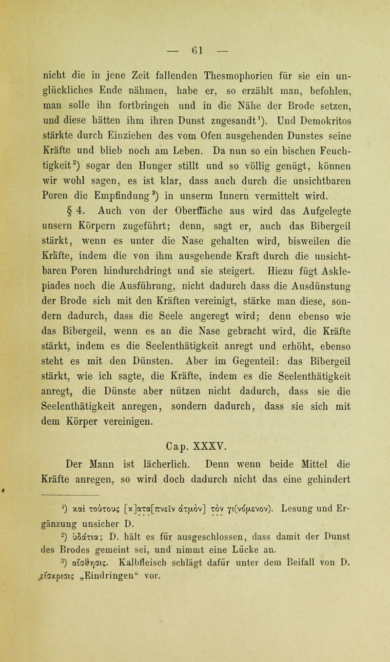 — fil — nicht die in jene Zeit fallenden Thesmophorien für sie ein un- glückliches Ende nähmen, habe er, so erzählt man, befohlen, man solle ihn fortbringen und in die Nähe der Brode setzen, und diese hätten ihm ihren Dunst zugesandt'). Und Demokritos stärkte durch Einziehen des vom Ofen ausgehenden Dunstes seine Kräfte und blieb noch am Leben. Da nun so ein bischen Feuch- tigkeit^) sogar den Hunger stillt und so völlig genügt, können wir wohl sagen, es ist klar, dass auch durch die unsichtbaren Poren die Empfindung') in unserm Innern vermittelt wird. § 4. Auch von der OberfTäche aus wird das Aufgelegte unsern Körpern zugeführt; denn, sagt er, auch das Bibergeil stärkt, wenn es unter die Nase gehalten wird, bisweilen die Kräfte, indem die von ihm ausgehende Kraft durch die unsicht- baren Poren hindurchdringt und sie steigert. Hiezu fügt Askle- piades noch die Ausführung, nicht dadurch dass die Ausdünstung der Brode sich mit den Kräften vereinigt, stärke man diese, son- dern dadurch, dass die Seele angeregt wird; denn ebenso wie das Bibergeil, wenn es an die Nase gebracht wird, die Kräfte stärkt, indem es die Seelenthätigkeit anregt und erhöht, ebenso steht es mit den Dünsten. Aber im Gegenteil: das Bibergeil stärkt, wie ich sagte, die Kräfte, indem es die Seelenthätigkeit anregt, die Dünste aber nützen nicht dadurch, dass sie die Seelenthätigkeit anregen, sondern dadurch, dass sie sich mit dem Körper vereinigen. Cap. XXXV. Der Mann ist lächerlich. Denn wenn beide Mittel die Kräfte anregen, so wird doch dadurch nicht das eine gehindert ') xai TOUTOu; [x]aTo[7i'V£iv «iTfAOv] Tov Y'(vcfjievov). Lesung und Er- gänzung unsicher D. ^) üSaxia; D. hält es für ausgeschlossen, dass damit der Dunst des Brodes gemeint sei, und nimmt eine Lücke an. 3) aiaÖTjdi?. Kalbfleisch schlägt dafür unter dem Beifall von D. ^isxpioi; „Eindringen vor.