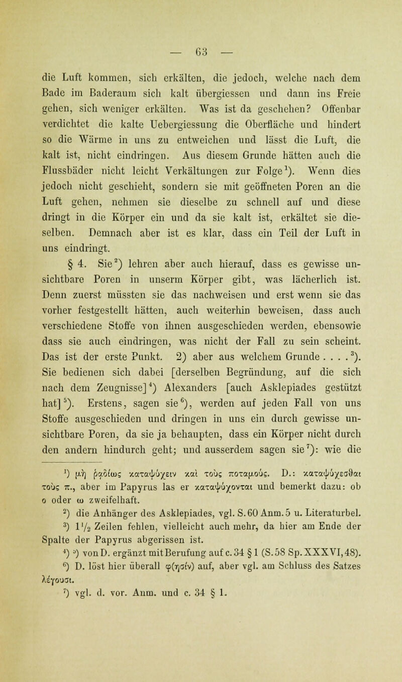 die Luft kommen, sich erkälten, die jedoch, welche nach dem Bade im Baderaum sich kalt übergiessen und dann ins Freie gehen, sich weniger erkälten. Was ist da geschehen? Offenbar verdichtet die kalte Uehergiessung die Oberfläche und hindert so die Wärme in uns zu entweichen und lässt die Luft, die kalt ist, nicht eindringen. Aus diesem Grunde hätten auch die Flussbäder nicht leicht Verkältungen zur Folge-'). Wenn dies jedoch nicht geschieht, sondern sie mit geöffneten Poren an die Luft gehen, nehmen sie dieselbe zu schnell auf und diese dringt in die Körper ein und da sie kalt ist, erkältet sie die- selben. Demnach aber ist es klar, dass ein Teil der Luft in uns eindringt. § 4. Sie^) lehren aber auch Merauf, dass es gewisse un- sichtbare Poren in unserm Körper gibt, was lächerlich ist. Denn zuerst müssten sie das nachweisen und erst wenn sie das vorher festgestellt hätten, auch weiterhin beweisen, dass auch verschiedene Stoffe von ihnen ausgeschieden werden, ebensowie dass sie auch eindringen, was nicht der Fall zu sein scheint. Das ist der erste Punkt. 2) aber aus welchem Grunde . . . . ^). Sie bedienen sich dabei [derselben Begründung, auf die sich nach dem Zeugnisse] *) Alexanders [auch Asklepiades gestützt hat] ^). Erstens, sagen sie^), werden auf jeden Fall von uns Stoffe ausgeschieden und dringen in uns ein durch gewisse un- sichtbare Poren, da sie ja behaupten, dass ein Körper nicht durch den andern hindurch geht; und ausserdem sagen sie'): wie die ') jjir] fi!Zo((us xaTa'jiu^feiv xal toÜs jrOTa|j.ous. D.: xaT«i|i6)(EaSat Toüs ir., aber im Papyrus las er xaxaijJuj^ovTai und bemerkt dazu: ob 0 oder u> zweifelhaft. ^) die Anhänger des Asklepiades, vgl. S.60 Anm..D u. Literaturbel. ^) IV2 Zeilen fehlen, vielleicht auch mehr, da hier am Ende der Spalte der Papyrus abgerissen ist. *)) vonD. ergänzt mitBerufung auf c.34 § 1 (S.58 Sp.XXXVI,48). ^) D. löst hier überall tp(7]atv) auf, aber vgl. am Schluss des Satzes ') vgl. d. vor. Aum. und c. 34 § 1.