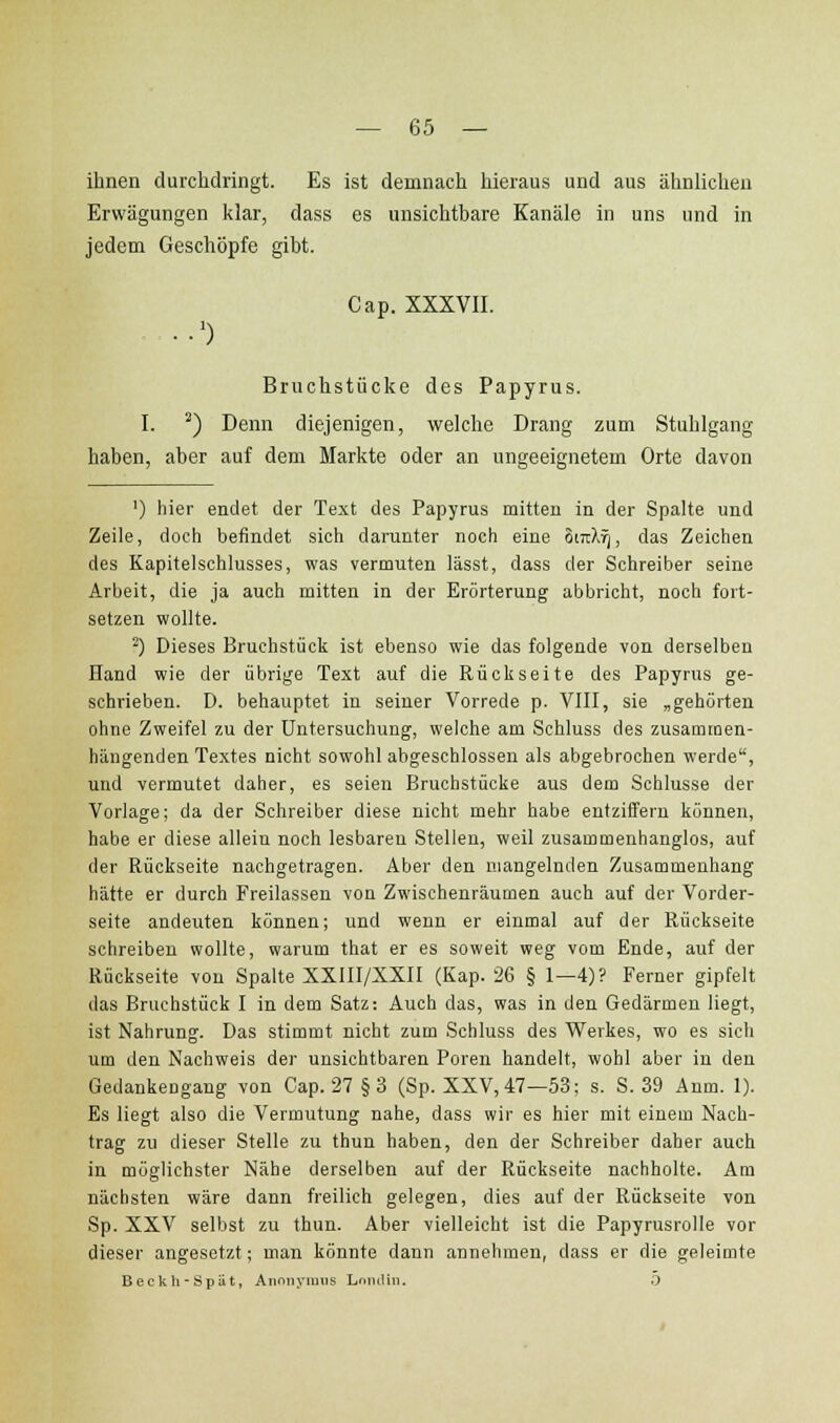 ihnen durchdringt. Es ist demnach hieraus und aus ähnlichen Erwägungen klar, dass es unsichtbare Kanäle in uns und in jedem Geschöpfe gibt. Cap. XXXVII. ■■') Bruchstücke des Papyrus. I. ^) Denn diejenigen, welche Drang zum Stuhlgang haben, aber auf dem Markte oder an ungeeignetem Orte davon ') hier endet der Text des Papyrus mitten in der Spalte und Zeile, doch befindet sich darunter noch eine 6mX^, das Zeichen des Kapitelsohlusses, was vermuten lässt, dass der Schreiber seine Arbeit, die ja auch mitten in der Erörterung abbricht, noch fort- setzen wollte. ^) Dieses Bruchstück ist ebenso wie das folgende von derselben Hand wie der übrige Text auf die Rückseite des Papyrus ge- schrieben. D. behauptet in seiner Vorrede p. VIII, sie „gehorten ohne Zweifel zu der Untersuchung, welche am Schluss des zusammen- hängenden Textes nicht sowohl abgeschlossen als abgebrochen werde, und vermutet daher, es seien Bruchstücke aus dem Schlüsse der Vorlage; da der Schreiber diese nicht mehr habe entziffern können, habe er diese allein noch lesbaren Stellen, weil zusammenhanglos, auf der Rückseite nachgetragen. Aber den mangelnden Zusammenhang hätte er durch Freilassen von Zwischenräumen auch auf der Vorder- seite andeuten können; und wenn er einmal auf der Rückseite schreiben wollte, warum that er es soweit weg vom Ende, auf der Rückseite von Spalte XXIII/XXII (Kap. 26 § 1—4)? Ferner gipfelt das Bruchstück I in dem Satz: Auch das, was in den Gedärmen liegt, ist Nahrung. Das stimmt nicht zum Schluss des Werkes, wo es sich um den Nachweis der unsichtbaren Poren handelt, wohl aber in den Gedankengang von Cap. 27 §3 (Sp. XXV, 47—53; s. S. 39 Anm. 1). Es liegt also die Vermutung nahe, dass wir es hier mit einem Nach- trag zu dieser Stelle zu thun haben, den der Schreiber daher auch in möglichster Nähe derselben auf der Rückseite nachholte. Am nächsten wäre dann freilich gelegen, dies auf der Rückseite von Sp. XXV selbst zu thun. Aber vielleicht ist die Papyrusrolle vor dieser angesetzt; man könnte dann annehmen, dass er die geleimte Beckh-Spüt, Annnyimis LniiiUn. 0