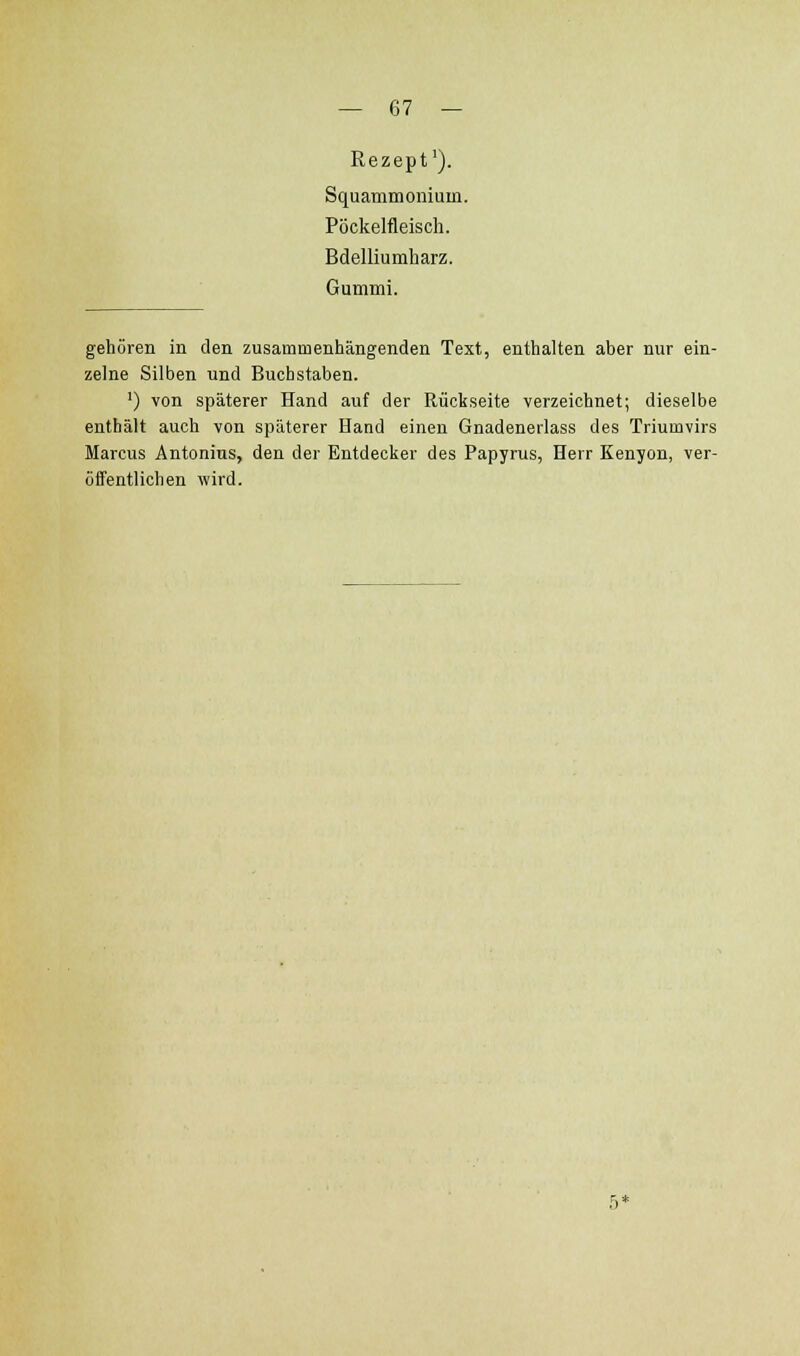Rezept'). Squammonium. Pöckelfleisch. Bdelliumharz. Gummi. gehören in den zusammenhängenden Text, enthalten aber nur ein- zelne Silben und Buchstaben. ') von späterer Hand auf der Rückseite verzeichnet; dieselbe enthält auch von späterer Hand einen Gnadenerlass des Triumvirs Marcus Antonius, den der Entdecker des Papyrus, Herr Kenyon, ver- üffentlichen wird.