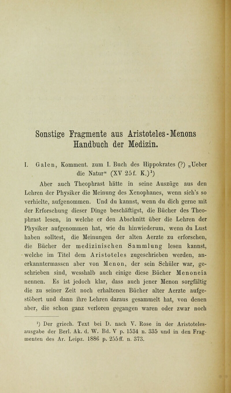 Sonstige rragmente aus Aristoteles-Menons Handbucli der Medizin. I. Galen, Komment, zum I. Buch des Hippokrates (?) „Ueber die Natur (XV 25f. K.)^) Aber auch Theophrast hätte in seine Auszüge aus den Lehren der Physiker die Meinung des Xenophanes, wenn sich's so verhielte, aufgenommen. Und du kannst, wenn du dich gerne mit der Erforschung dieser Dinge beschäftigst, die Bücher des Theo- phrast lesen, in welche er den Abschnitt über die Lehren der Physiker aufgenommen hat, wie du hinwiederum, wenn du Lust haben solltest, die Meinungen der alten Aerzte zu erforschen, die Bücher der medizinischen Sammlung lesen kannst, welche im Titel dem Aristoteles zugeschrieben werden, an- erkanntermassen aber von Menon, der sein Schüler war, ge- schrieben sind, wesshalb auch einige diese Bücher Menoneia nennen. Es ist jedoch klar, dass auch jener Menon sorgfältig die zu seiner Zeit noch erhaltenen Bücher alter Aerzte aufge- stöbert und dann ihre Lehren daraus gesammelt hat, von denen aber, die schon ganz verloren gegangen waren oder zwar noch ') Der griech. Text bei D. nach V. Rose in der Aristoteles- ausgabe der Berl. Ak. d. W. Bd. V p. 1534 n. 335 und in den Frag- menten des Ar. Leipz. 1886 p. 255if. n, 373.