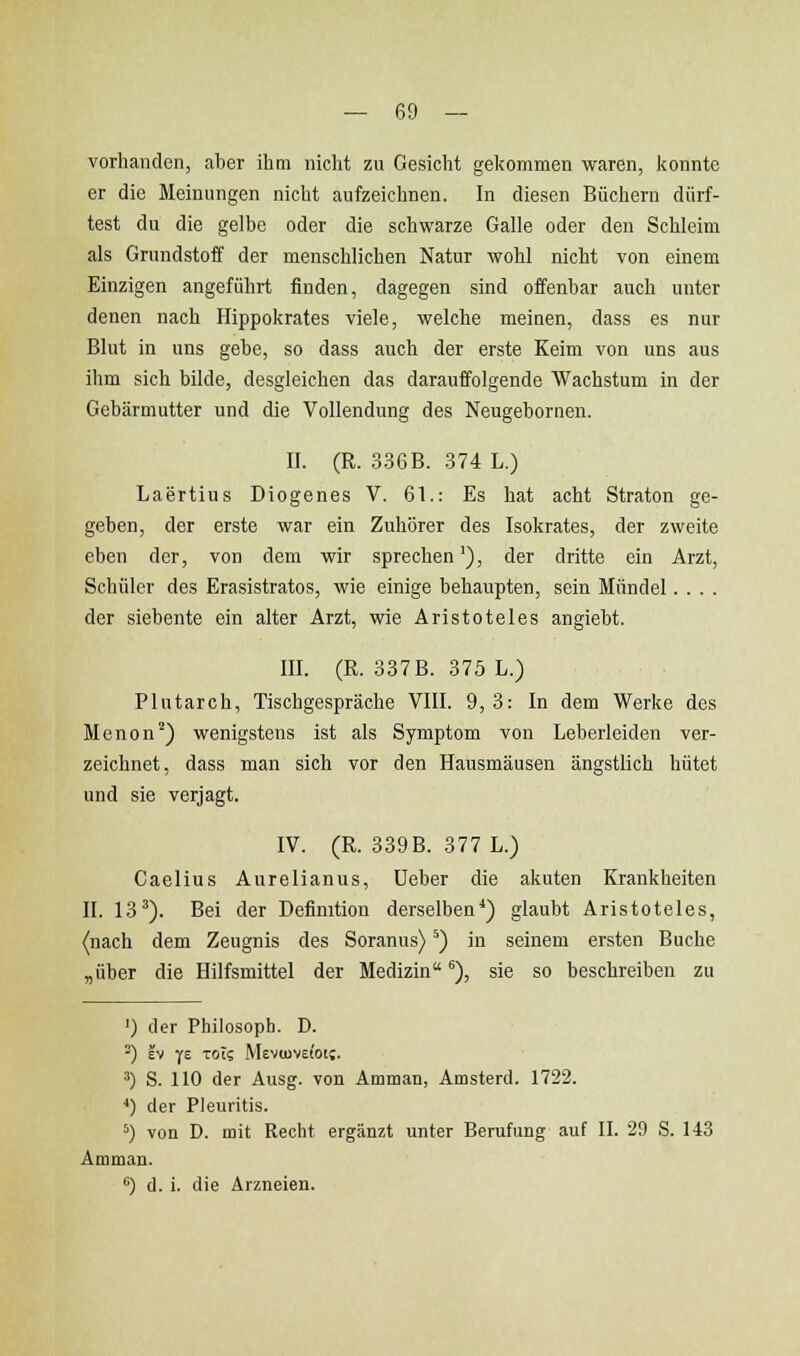 vorhanden, aber ihm niclit zu Gesicht gekommen waren, konnte er die Meinungen nicht aufzeichnen. In diesen Büchern dürf- test du die gelbe oder die schwarze Galle oder den Schleim als Grundstoff der menschlichen Natur wohl nicht von einem Einzigen angeführt finden, dagegen sind offenbar auch unter denen nach Hippokrates viele, welche meinen, dass es nur Blut in uns gebe, so dass auch der erste Keim von uns aus ihm sich bilde, desgleichen das darauffolgende Wachstum in der Gebärmutter und die Vollendung des Neugebornen. II. (R. 336B. .374 L.) Laertius Diogenes V. 61.: Es hat acht Straten ge- geben, der erste war ein Zuhörer des Isokrates, der zweite eben der, von dem wir sprechen'), der dritte ein Arzt, Schüler des Erasistratos, wie einige behaupten, sein Mündel.... der siebente ein alter Arzt, wie Aristoteles angiebt. III. (R. 337 B. 375 L.) Plutarch, Tischgespräche VIII. 9,3: In dem Werke des Menon'') wenigstens ist als Symptom von Leberleiden ver- zeichnet, dass man sich vor den Hausmäusen ängstlich hütet und sie verjagt. IV. (R. 339 B. 377 L.) Caelius Aurelianus, lieber die akuten Krankheiten II. 13'). Bei der Definition derselben*) glaubt Aristoteles, (nach dem Zeugnis des Soranus) *) in seinem ersten Buche „über die Hilfsmittel der Medizin), sie so beschreiben zu ') der Philosoph. D. ^) EV ye TOt? Mevioveioi;. ^) S. 110 der Ausg. von Amman, Amsterd. 1722. ■*) der Pleuritis. *) von D. mit Recht ergänzt unter Berufung auf II. 29 S. 143 Amman. '') d. i. die Arzneien.