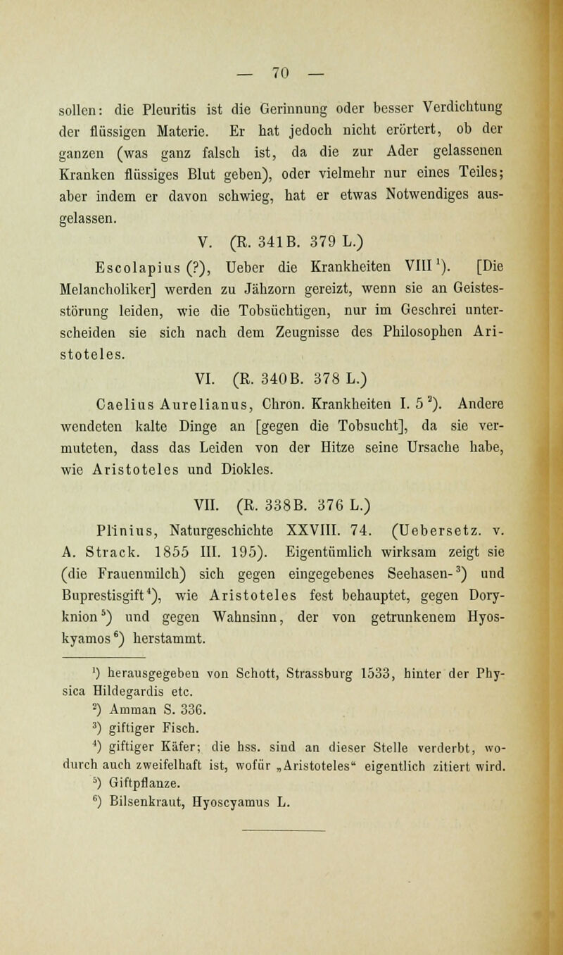 sollen: die Pleuritis ist die Gerinnung oder besser Verdichtung der flüssigen Materie. Er hat jedoch nicht erörtert, ob der ganzen (was ganz falsch ist, da die zur Ader gelassenen Kranken flüssiges Blut geben), oder vielmehr nur eines Teiles; aber indem er davon schwieg, hat er etwas Notwendiges aus- gelassen. V. (R. 341B. 379 L.) Escolapius (?), Ueber die Krankheiten Vltl'). [Die Melancholiker] werden zu Jähzorn gereizt, wenn sie an Geistes- störung leiden, wie die Tobsüchtigen, nur im Geschrei unter- scheiden sie sich nach dem Zeugnisse des Philosophen Ari- stoteles. VI. (R. 340B. 378 L.) Caelius Aurelianus, Chron. Krankheiten 1.5^). Andere wendeten kalte Dinge an [gegen die Tobsucht], da sie ver- muteten, dass das Leiden von der Hitze seine Ursache habe, wie Aristoteles und Diokles. VII. (R. 338B. 376 L.) Pllnius, Naturgeschichte XXVIII. 74. (Uebersetz. v. A. Strack. 1855 III. 195). Eigentümlich wirksam zeigt sie (die Frauenmilch) sich gegen eingegebenes Seehasen-^) und Buprestisgift*), wie Aristoteles fest behauptet, gegen Dory- knion *) und gegen Wahnsinn, der von getrunkenem Hyos- kyamos') herstammt. ') herausgegeben von Schott, Strassburg 1533, hinter der Phy- sica Hildegardis etc. 2) Amman S. 386. ') giftiger Fisch. *) giftiger Käfer; die hss. sind an dieser Stelle verderbt, wo- durch auch zweifelhaft ist, wofür „Aristoteles eigentlich zitiert wird. *) Giftpflanze. ^) Bilsenkraut, Hyoscyamus L.