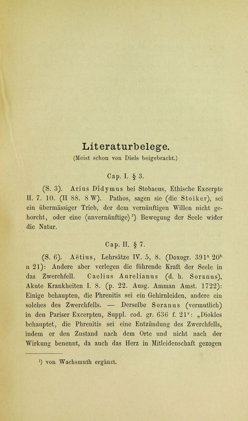 Literaturbelege. (Meist schon von Diels beigebracht.) Cap. I. § 3. (S. 3). Arius Didymus bei Stobaeus, Ethische Excerpte II. 7. 10. (II 88. 8W). Pathos, sagen sie (die Stoiker), sei ein übermässiger Trieb, der dem vernünftigen Willen nicht ge- horcht, oder eine (unvernünftige)') Bewegung der Seele wider die Natur. Cap. II. § 7. (S. 6). Aetius, Lehrsätze IV. 5, 8. (Doxogr. 391» 20'' n 21): Andere aber verlegen die führende Kraft der Seele in das Zwerchfell. Caelius Aurelianus (d. h. Soranus), Akute Krankheiten I. 8. (p. 22. Ausg. Amman Amst. 1722): Einige behaupten, die Phrenitis sei ein Gehirnleiden, andere ein solches des Zwerchfells. — Derselbe Soranus (vermutlich) in den Pariser Excerpten, Suppl. cod. gr. 636 f. 21: „Diokles behauptet, die Phrenitis sei eine Entzündung des Zwerchfells, indem er den Zustand nach dem Orte und nicht nach der Wirkung benennt, da auch das Herz in Mitleidenschaft gezogen ') von Wachsmuth ergänzt.