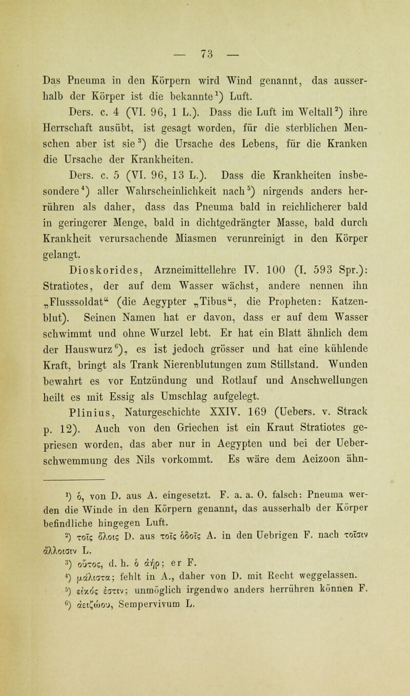 Das Pneuma in den Körpern wird Wind genannt, das ausser- halb der Körper ist die bekannte^) Luft. Ders. c. 4 (VI. 96, 1 L.). Dass die Luft im WeltalP) ihre Herrschaft ausübt, ist gesagt worden, für die sterblichen Men- schen aber ist sie') die Ursache des Lebens, für die Kranken die Ursache der Krankheiten. Ders. c. 5 (VL 96, 13 L.). Dass die Krankheiten insbe- sondere'') aller Wahrscheinlichkeit nach*) nirgends anders her- rühren als daher, dass das Pneuma bald in reichlicherer bald in geringerer Menge, bald in dichtgedrängter Masse, bald durch Krankheit verursachende Miasmen verunreinigt in den Körper gelangt. Dioskorides, Arzneimittellehre IV. 100 (I. 593 Spr.): Stratiotes, der auf dem Wasser wächst, andere nennen ihn „Flusssoldat (die Aegypter „Tibus, die Propheten: Katzen- blut). Seinen Namen hat er davon, dass er auf dem Wasser schwimmt und ohne Wurzel lebt. Er hat ein Blatt ähnlich dem der Hauswurz*), es ist jedoch grösser und hat eine kühlende Kraft, bringt als Trank Nierenblutungen zum Stillstand. Wunden bewahrt es vor Entzündung und Rotlauf und Anschwellungen heilt es mit Essig als Umschlag aufgelegt. Plinius, Naturgeschichte XXIV. 169 (Uebers. v. Strack p. 12). Auch von den Griechen ist ein Kraut Stratiotes ge- priesen worden, das aber nur in Aegypten und bei der Ueber- schwemmung des Nils vorkommt. Es wäre dem Aeizoon ähn- I) 6, von D. aus A. eingesetzt. F. a. a. 0. falsch: Pneuma wer- den die Winde in den Körpern genannt, das ausserhalb der Körper befindliche hingegen Luft. -) Tot; IJlrjii D. aus toI; öooT; A. in den Uebrigen F. nach Toiatv oc'XXoiaiv L. ■■') 0UT05, d. h. 6 irip; er F. ^) y.dXii'za; fehlt in A., daher von D. mit Recht weggelassen. ^) eixö? laTiv; unmöglich irgendwo anders herrühren können F. '') «EtCoJd'J, Sempervivum L.