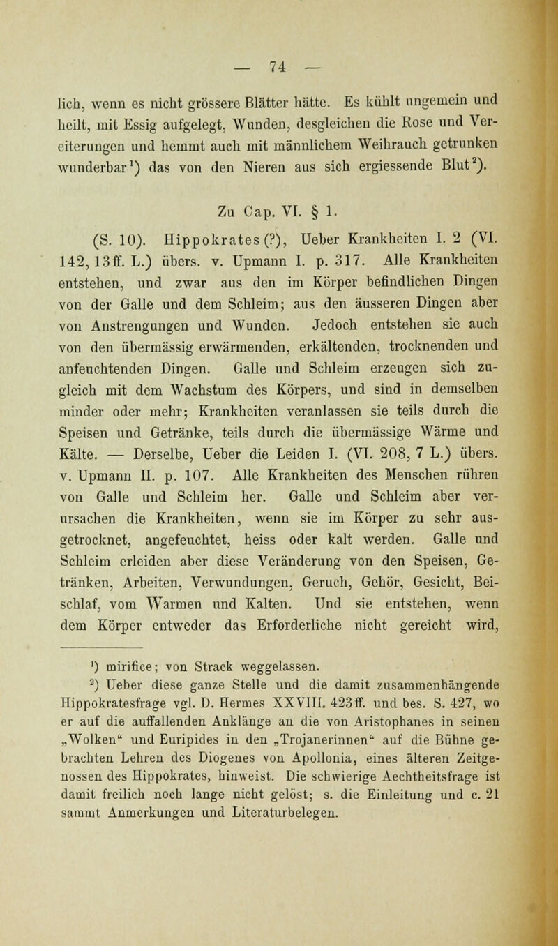 lieh, wenn es nicht grössere Blätter hätte. Es kühlt ungemein und heilt, mit Essig aufgelegt, Wunden, desgleichen die Rose und Ver- eiterungen und hemmt auch mit männlichem Weihrauch getrunken wunderbar') das von den Nieren aus sich ergiessende Blut'). Zu Oap. VI. § 1. (S. 10). Hippokrates(?), üeber Krankheiten I. 2 (VI. 142,13ff. L.) übers, v. Upmann I. p. .317. Alle Krankheiten entstehen, und zwar aus den im Körper befindlichen Dingen von der Galle und dem Schleim; aus den äusseren Dingen aber von Anstrengungen und Wunden. Jedoch entstehen sie auch von den übermässig erwärmenden, erkältenden, trocknenden und anfeuchtenden Dingen. Galle und Schleim erzeugen sich zu- gleich mit dem Wachstum des Körpers, und sind in demselben minder oder mehr; Krankheiten veranlassen sie teils durch die Speisen und Getränke, teils durch die übermässige Wärme und Kälte. — Derselbe, Ueber die Leiden I. (VI. 208, 7 L.) übers. V. Upmann II. p. 107. Alle Krankheiten des Menschen rühren von Galle und Schleim her. Galle und Schleim aber ver- ursachen die Krankheiten, wenn sie im Körper zu sehr aus- getrocknet, angefeuchtet, heiss oder kalt werden. Galle und Schleim erleiden aber diese Veränderung von den Speisen, Ge- tränken, Arbeiten, Verwundungen, Geruch, Gehör, Gesicht, Bei- schlaf, vom Warmen und Kalten. Und sie entstehen, wenn dem Körper entweder das Erforderliche nicht gereicht wird, ') mirifice; von Strack weggelassen. ^) Ueber diese ganze Stelle und die damit zusammenhängende Hippokratesfrage vgl. D. Hermes XXVIII. 423 ff. und bes. S. 427, wo er auf die auffallenden Anklänge an die von Aristophanes in seinen „Wolken' und Euripides in den „Trojanerinnen auf die Bühne ge- brachten Lehren des Diogenes von ApoUonia, eines älteren Zeitge- nossen des Hippokrates, hinweist. Die schwierige Aechtheitsfrage ist damit freilich noch lange nicht gelöst; s. die Einleitung und c. 21 sammt Anmerkungen und Literaturbelegen.