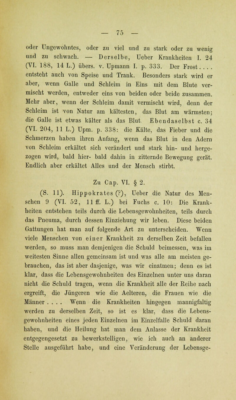 oder Ungewohntes, oder zu viel und zu stark oder zu wenig und zu schwach. — Derselbe, Ueber Krankheiten I. 24 (VI. 188, 14 L.) übers, v. Upmann 1. p. .333. Der Frost entsteht auch von Speise und Trank. Besonders stark wird er aber, wenn Galle und Schleim in Eins mit dem Blute ver- mischt werden, entweder eins von beiden oder beide zusammen. Mehr aber, wenn der Schleim damit vermischt wird, denn der Schleim ist von Natur am kältesten, das Blut am wärmsten; die Galle ist etwas kälter als das Blut Ebendaselbst c. 34 (VI. 204, 11 L.) Upm. p. 338: die Kälte, das Fieber und die Schmerzen haben ihren Anfang, wenn das Blut in den Adern von Schleim erkältet sich verändert und stark hin- und herge- zogen wird, bald hier- bald dahin in zitternde Bewegung gerät. Endlich aber erkältet Alles und der Mensch stirbt. Zu Cap. VI. § 2. (S. 11). Hippokrates (?), Ueber die Natur des Men- schen 9 (VI. 52, 11 ff. L.) bei Fuchs c. 10: Die Krank- heiten entstehen teils durch die Lebensgewohnheiten, teils durch das Pneuma, durch dessen Einziehung wir leben. Diese beiden Gattungen hat man auf folgende Art zu unterscheiden. Wenn viele Menschen von einer Krankheit zu derselben Zeit befallen werden, so muss man demjenigen die Schuld beimessen, was im weitesten Sinne allen gemeinsam ist und was alle am meisten ge- brauchen, das ist aber dasjenige, was wir einatmen; denn es ist klar, dass die Lebensgewohnheiten des Einzelnen unter uns daran nicht die Schuld tragen, wenn die Krankheit alle der Reihe nach ergreift, die Jüngeren wie die Aelteren, die Frauen wie die Männer .... Wenn die Krankheiten hingegen mannigfaltig werden zu derselben Zeit, so ist es klar, dass die Lebens- gewohnheiten eines jeden Einzelnen im Einzelfalle Schuld daran haben, und die Heilung hat man dem Anlasse der Krankheit entgegengesetzt zu bewerkstelligen, wie ich auch an anderer Stelle ausgeführt habe, und eine Veränderung der Lebensge-
