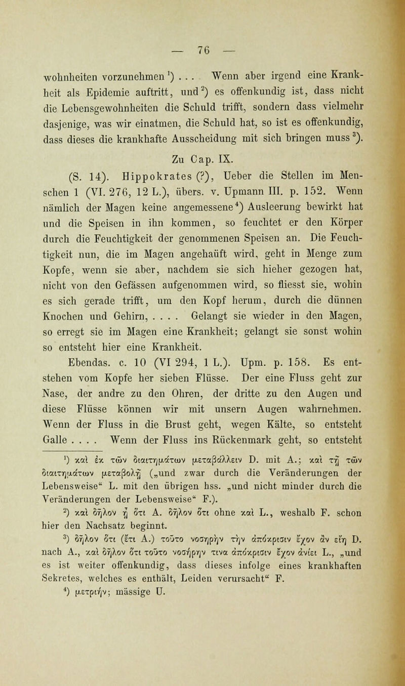 wohnheiten vorzunehmen') . . . Wenn aber irgend eine Krank- heit als Epidemie auftritt, und) es offenliundig ist, dass nicht die Lebensgewohnheiten die Schuld trifft, sondern dass vielmehr dasjenige, was wir einatmen, die Schuld hat, so ist es offenkundig, dass dieses die krankhafte Ausscheidung mit sich bringen muss'). Zu Cap. IX. (S. 14). Hippokrates (?), Ueber die Stellen im Men- schen 1 (VI. 276, 12 L.), übers, v. Upmann III. p. 152. Wenn nämlich der Magen keine angemessene*) Ausleerung bewirkt hat und die Speisen in ihn kommen, so feuchtet er den Körper durch die Feuchtigkeit der genommenen Speisen an. Die Feuch- tigkeit nun, die im Magen angehäuft wird, geht in Menge zum Kopfe, wenn sie aber, nachdem sie sich hieher gezogen hat, nicht von den Gefässen aufgenommen wird, so fliegst sie, wohin es sich gerade trifft, um den Kopf herum, durch die dünnen Knochen und Gehirn, .... Gelangt sie wieder in den Magen, so erregt sie im Magen eine Krankheit; gelangt sie sonst wohin so entsteht hier eine Krankheit. Ebendas. c. 10 (VI 294, IL.). Upm. p. 158. Es ent- stehen vom Kopfe her sieben Flüsse. Der eine Fluss geht zur Nase, der andre zu den Ohren, der dritte zu den Augen und diese Flüsse können wir mit unsern Augen wahrnehmen. Wenn der Fluss in die Brust geht, wegen Kälte, so entsteht Galle .... Wenn der Fluss ins Rückenmark geht, so entsteht ') -/.ciX iv. Tüiv 6taiTr)|jictTu>v fj.ET«ß«XXeiv D. mit A.: xai t:^ tüjv 6iatTT)adT(uv (j.eToißoX7j („und zwar durch die Veränderungen der Lebensweise L. mit den übrigen hss. ,und nicht minder durch die Veränderungen der Lebensweise F.). ^) -/.aX o^Xov -^ oTi A. OYJXov ott ohne xal L., weshalb F. schon hier den Nachsatz beginnt. ') or;Xov ort (eti A.) toOto voarjprjv ttjv «Ttoxptaiv ej^ov av eit) D. nach A., xal orjXov oxi toOto voa^prjv xtva aiioxpiütv iyo'i dcvi'ei L., ,und es ist weiter olFenkundig, dass dieses infolge eines krankhaften Sekretes, welches es enthält, Leiden verursacht F. *) (leTpiTjV; massige ü.
