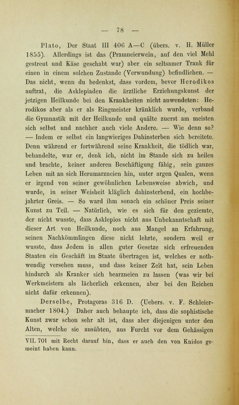 Plato, Der Staat III 406 A—C (übers, v. H. Müller 1855). Allerdings ist das (Pramneierwein, auf den viel Mehl gestreut und Käse geschabt war) aber ein seltsamer Tranl? für einen in einem solchen Zustande (Verwundung) befindlichen. — Das nicht, wenn du bedenkst, dass vordem, bevor Herodikos auftrat, die Asklepiaden die ärztliche Erziehungskunst der jetzigen Heilkunde bei den Krankheiten nicht anwendeten: He- rodikos aber als er als Ringmeister kränklich wurde, verband die Gymnastik mit der Heilkunde und quälte zuerst am meisten sich selbst und nachher auch viele Andere. — Wie denn so? — Indem er selbst ein langwieriges Dahinsterben sich bereitete. Denn während er fortwährend seine Krankheit, die tödlich war, behandelte, war er, denk ich, nicht im Stande sich zu heilen und brachte, keiner anderen Beschäftigung fähig, sein ganzes Leben mit an sich Herumarzneien hin, unter argen Qualen, wenn er irgend von seiner gewöhnlichen Lebensweise abwich, und wurde, in seiner Weisheit kläglich dahinsterbend, ein hochbe- jahrter Greis. — So ward ihm sonach ein schöner Preis seiner Kunst zu Teil. — Natürlich, wie es sich für den geziemte, der nicht wusste, dass Asklepios nicht aus Unbekanntschaft mit dieser Art von Heilkunde, noch aus Mangel an Erfahrung, seinen Nachkömmlingen diese nicht lehrte, sondern weil er wusste, dass Jedem in allen guter Gesetze sich erfreuenden Staaten ein Geschäft im Staate übertragen ist, welches er noth- wendig versehen muss, und dass keiner Zeit hat, sein Leben hindurch als Kranker sich bearzneien zu lassen (was wir bei Werkmeistern als lächerlich erkennen, aber bei den Reichen nicht dafür erkennen). Derselbe, Protagoras 316 D. (üebers. v. F. Schleier- macher 1804.) Daher auch behaupte ich, dass die sophistische Kunst zwar schon sehr alt ist, dass aber diejenigen unter den Alten, welche sie ausübten, aus Furcht vor dem Gehässigen VIL 701 mit Recht darauf hin, dass er auch den von Knidos ge- meint haben kann.