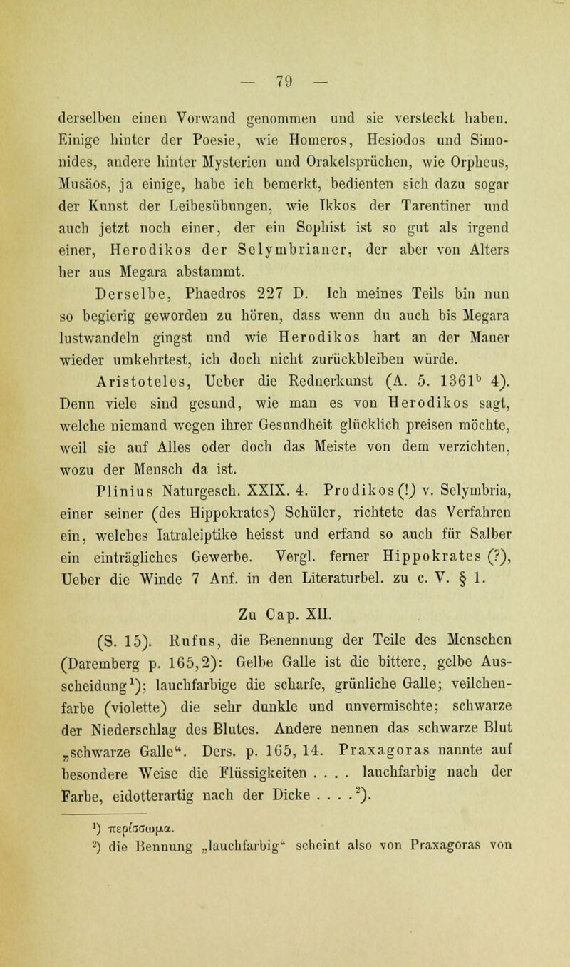 derselben einen Vorwand genommen und sie versteckt liaben. Einige hinter der Poesie, wie Homeros, Hesiodos und Simo- nides, andere hinter Mysterien und Oralcelspriichen, wie Orpheus, Musäos, ja einige, habe ich bemerkt, bedienten sich dazu sogar der Kunst der Leibesübungen, wie Ikkos der Tarentiner und auch jetzt noch einer, der ein Sophist ist so gut als irgend einer, Hcrodikos der Selymhrianer, der aber von Alters her aus Megara abstammt. Derselbe, Phaedros 227 D. Ich meines Teils bin nun so begierig geworden zu hören, dass wenn du auch bis Megara lustwandeln gingst und wie Herodikos hart an der Mauer ■wieder umkehrtest, ich doch nicht zurückbleiben würde. Aristoteles, Ueber die Rednerkunst (A. 5. 1361'' 4). Denn viele sind gesund, wie man es von Herodikos sagt, welche niemand wegen ihrer Gesundheit glücklich preisen möchte, weil sie auf Alles oder doch das Meiste von dem verzichten, wozu der Mensch da ist. Plinius Naturgesch. XXIX. 4. Prodikos (!j v. Selymbria, einer seiner (des Hippokrates) Schüler, richtete das Verfahren ein, welches latraleiptike heisst und erfand so auch für Salber ein einträgliches Gewerbe. Vergl. ferner Hippokrates (?), üeber die Winde 7 Anf. in den Literaturbel. zu c. V. § 1. Zu Cap. XU. (S. 15). Rufus, die Benennung der Teile des Menschen (Daremherg p. 165,2): Gelbe Galle ist die bittere, gelbe Aus- scheidung^); lauchfarbige die scharfe, grünliche Galle; veilchen- farbe (violette) die sehr dunkle und unvermischte; schwarze der Niederschlag des Blutes. Andere nennen das schwarze Blut „schwarze Galle. Ders. p. 165, 14. Praxagoras nannte auf besondere Weise die Flüssigkeiten .... lauchfarbig nach der Farbe, eidotterartig nach der Dicke . . . .'^). ') Tiep(i3C!(U[jia. -') die Bennung „lauchfarbig scheint also von Praxagoras von