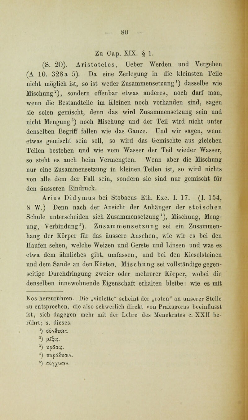 Zu Cap. XIX. § 1. (S. 20). Aristoteles, Ueber Werden und Vergehen (A 10. 328 a 5). Da eine Zerlegung in die kleinsten Teile nicht möglich ist, so ist weder Zusammensetzung') dasselbe wie Mischung^), sondern offenbar etwas anderes, noch darf man, wenn die Bestandteile im Kleinen noch vorhanden sind, sagen sie seien gemischt, denn das wird Zusammensetzung sein und nicht Mengung') noch Mischung und der Teil wird nicht unter denselben Begriff fallen wie das Ganze. Und wir sagen, wenn etwas gemischt sein soll, so wird das Gemischte aus gleichen Teilen bestehen und wie vom Wasser der Teil wieder Wasser, so steht es auch beim Vermengten. Wenn aber die Mischung nur eine Zusammensetzung in kleinen Teilen ist, so wird nichts von alle dem der Fall sein, sondern sie sind nur gemischt für den äusseren Eindruck. Arius Didymus bei Stobaeus Eth. Exe. I. 17. (I. 154, 8 W.) Denn nach der Ansicht der Anhänger der stoischen Schule unterscheiden sich Zusammensetzung*), Mischung, Meng- ung, Verbindung'). Zusammensetzung sei ein Zusammen- hang der Körper für das äussere Ansehen, wie wir es bei den Haufen sehen, welche Weizen und Gerste und Linsen und was es etwa dem ähnliches gibt, umfassen, und bei den Kieselsteinen und dem Sande an den Küsten. Mischung sei vollständige gegen- seitige Durchdringung zweier oder mehrerer Körper, wobei die denselben innewohnende Eigenschaft erhalten bleibe: wie es mit Kos herzurühren. Die „violette scheint der „roten an unserer Stelle zu entsprechen, die also schwerlich direkt von Praxagoras beeinflusst ist, sich dagegen mehr mit der Lehre des Menekrates c. XXII be- rührt: s. dieses. ') auvOests. *) Tioipotileaiv. 5) a'jy/'JSiv.
