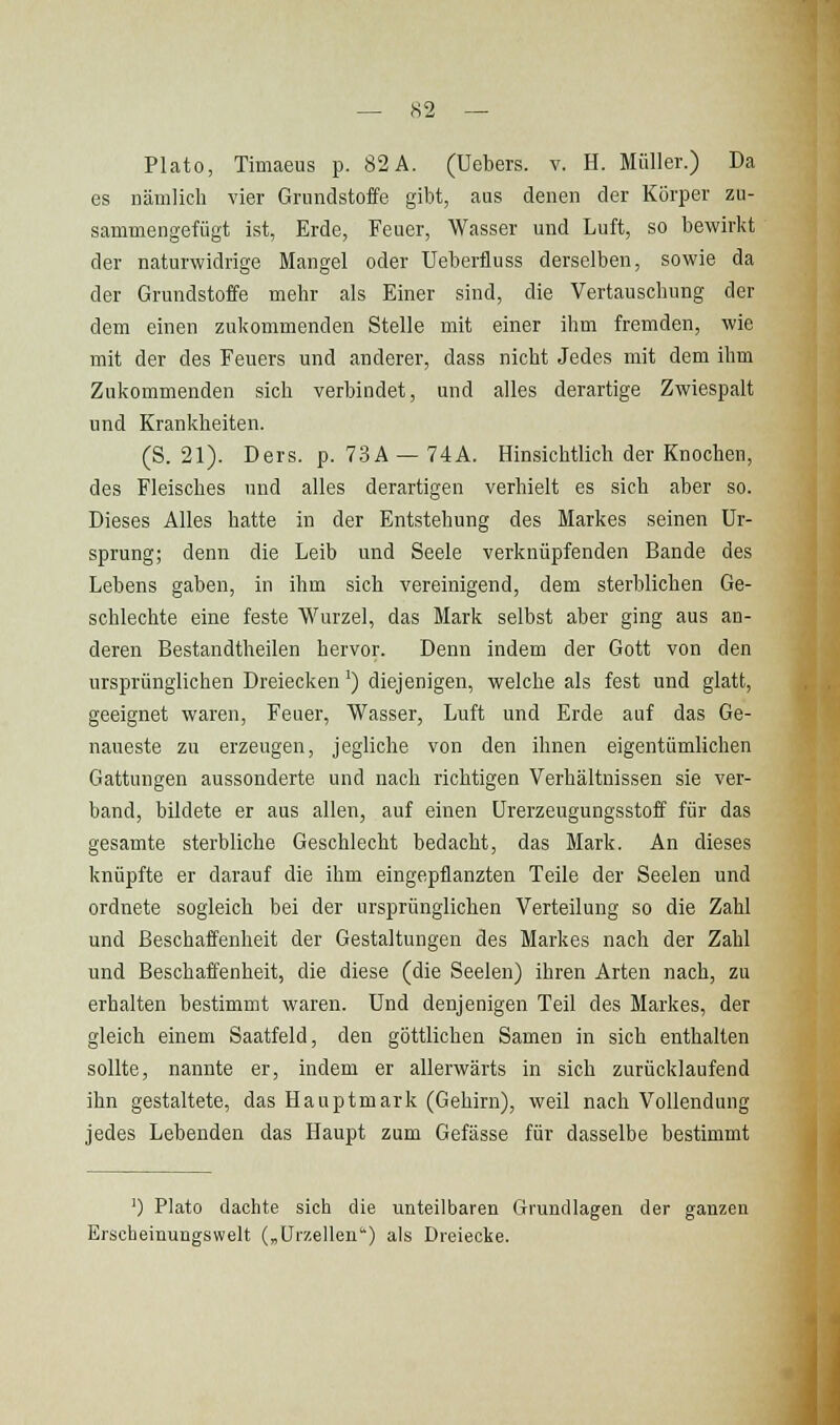 PLato, Timaeus p. 82 A. (Uebers. v. H. Müller.) Da es nämlich vier Grundstoffe gibt, aus denen der Körper zu- sammengefügt ist, Erde, Feuer, Wasser und Luft, so bewirkt der naturwidrige Mangel oder Ueberfluss derselben, sowie da der Grundstoffe mehr als Einer sind, die Vertauscbung der dem einen zukommenden Stelle mit einer ihm fremden, wie mit der des Feuers und anderer, dass nicht Jedes mit dem ihm Zukommenden sich verbindet, und alles derartige Zwiespalt und Krankheiten. (S. 21). Ders. p. 73A — 74A. Hinsichtlich der Knochen, des Fleisches und alles derartigen verhielt es sich aber so. Dieses Alles hatte in der Entstehung des Markes seinen Ur- sprung; denn die Leib und Seele verknüpfenden Bande des Lebens gaben, in ihm sich vereinigend, dem sterblichen Ge- schlechte eine feste Wurzel, das Mark selbst aber ging aus an- deren Bestandtheilen hervor. Denn indem der Gott von den ursprünglichen Dreiecken') diejenigen, welche als fest und glatt, geeignet waren, Feuer, Wasser, Luft und Erde auf das Ge- naueste zu erzeugen, jegliche von den ihnen eigentümlichen Gattungen aussonderte und nach richtigen Verhältnissen sie ver- band, bildete er aus allen, auf einen ürerzeugungsstoff für das gesamte sterbliche Geschlecht bedacht, das Mark. An dieses knüpfte er darauf die ihm eingepflanzten Teile der Seelen und ordnete sogleich bei der ursprünglichen Verteilung so die Zahl und Beschaffenheit der Gestaltungen des Markes nach der Zahl und Beschaffenheit, die diese (die Seelen) ihren Arten nach, zu erhalten bestimmt waren. Und denjenigen Teil des Markes, der gleich einem Saatfeld, den göttlichen Samen in sich enthalten sollte, nannte er, indem er allerwärts in sich zurücklaufend ihn gestaltete, das Hauptmark (Gehirn), weil nach Vollendung jedes Lebenden das Haupt zum Gefässe für dasselbe bestimmt ') Plato dachte sich die imteilbaren Grundlagen der ganzen Erscheinungswelt („Uizellen) als Dreiecke.
