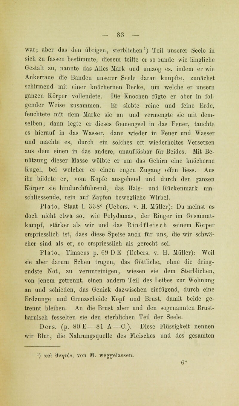 war; aber das den übrigen, sterblicbeii') Teil unserer Seele in sich zu fassen bestimmte, diesem teilte er so runde wie längliche Gestalt zu, nannte das Alles Mark und umzog es, indem er wie Ankertaue die Banden unserer Seele daran knüpfte, zunächst schirmend mit einer knöchernen Decke, um welche er unsern ganzen Körper vollendete. Die Knochen fügte er aber in fol- gender Weise zusammen. Er siebte reine und feine Erde, feuchtete mit dem Marke sie an und vermengte sie mit dem- selben; dann legte er dieses Gemengsei in das Feuer, tauchte es hierauf in das Wasser, dann wieder in Feuer und Wasser und machte es, durch ein solches oft wiederholtes Versetzen aus dem einen in das andere, unauflösbar für Beides. Mit Be- nützung dieser Masse wölbte er um das Gehirn eine knöcherne Kugel, bei welcher er einen engen Zugang offen Hess. Aus ihr bildete er, vom Kopfe ausgehend und durch den ganzen Körper sie hindurchführend, das Hals- und Rückenmark um- schliessende, rein auf Zapfen bewegliche Wirbel. Plato, Staat I. 338° (üebers. v. H. Müller): Du meinst es doch nicht etwa so, wie Polydamas, der Ringer im Gesammt- kampf, stärker als wir und das Rindfleisch seinem Körper erspriesslich ist, dass diese Speise auch für uns, die wir schwä- cher sind als er, so erspriesslich als gerecht sei. Plato, Timaeus p. 69 D E (üebers. v. H. Müller): Weil sie aber darum Scheu trugen, das Göttliche, ohne die dring- endste Not, zu verunreinigen, wiesen sie dem Sterblichen, von jenem getrennt, einen andern Teil des Leibes zur Wohnung an und schieden, das Genick dazwischen einfügend, durch eine Erdzunge und Grenzscheide Kopf und Brust, damit beide ge- trennt bleiben. An die Brust aber und den sogenannten Brust- harnisch fesselten sie den sterblichen Teil der Seele. Ders. (p. 80 E—81 A — C). Diese Flüssigkeit nennen wir Blut, die Nahrungsquelle des Fleisches und des gesamten ') xai OviTjTÖv, vou M. weggelassen.