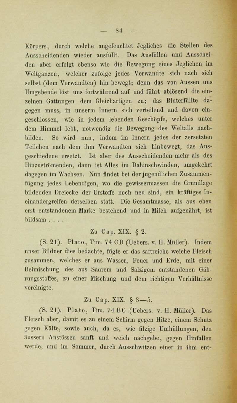 Körpers, durch welche angefeuchtet Jegliches die Stellen des Ausscheidenden wieder ausfüllt. Das Ausfüllen und Ausschei- den aber erfolgt ebenso wie die Bewegung eines Jeglichen im Weltganzen, welcher zufolge jedes Verwandte sich nach sich selbst (dem Verwandten) hin bewegt; denn das von Aussen uns Umgebende löst uns fortwährend auf und führt ablösend die ein- zelnen Gattungen dem Gleichartigen zu; das Bluterfüllte da- gegen muss, in unserm Innern sich verteilend und davon ein- geschlossen, wie in jedem lebenden Geschöpfe, welches unter dem Himmel lebt, notwendig die Bewegung des Weltalls nach- bilden. So wird nun, indem im Innern jedes der zersetzten Teilchen nach dem ihm Verwandten sich hinbewegt, das Aus- geschiedene ersetzt. Ist aber des Ausscheidenden mehr als des Hinzuströmenden, dann ist Alles im Dahinschwinden, umgekehrt dagegen im Wachsen. Nun findet bei der jugendlichen Zusammen- fügung jedes Lebendigen, wo die gewissermasseu die Grundlage bildenden Dreiecke der Urstoffe noch neu sind, ein kräftiges In- einandergreifen derselben statt. Die Gesamtmasse, als aus eben erst entstandenem Marke bestehend und in Milch aufgenährt, ist bildsam .... Zu Cap. XIX. § 2. (S. 21). Plato, Tim. 74 CD (Uebers. v. H. Müller). Indem unser Bildner dies bedachte, fügte er das saftreiche weiche Fleisch zusammen, welches er aus Wasser, Feuer und Erde, mit einer Beimischung des aus Saurem und Salzigem entstandenen Gäh- rungsstoffes, zu einer Mischung und dem richtigen Verhältnisse vereinigte. Zu Gap. XIX. § 3—5. (S. 21). Plato, Tim. 74 BC (Uebers. v. H. Müller). Das Fleisch aber, damit es zu einem Schirm gegen Hitze, einem Schutz gegen Kälte, sowie auch, da es, wie filzige Umhüllungen, den äussern Anstössen sanft und weich nachgebe, gegen Hinfallen werde, und im Sommer, durch Ausschwitzen einer in ihm ent-