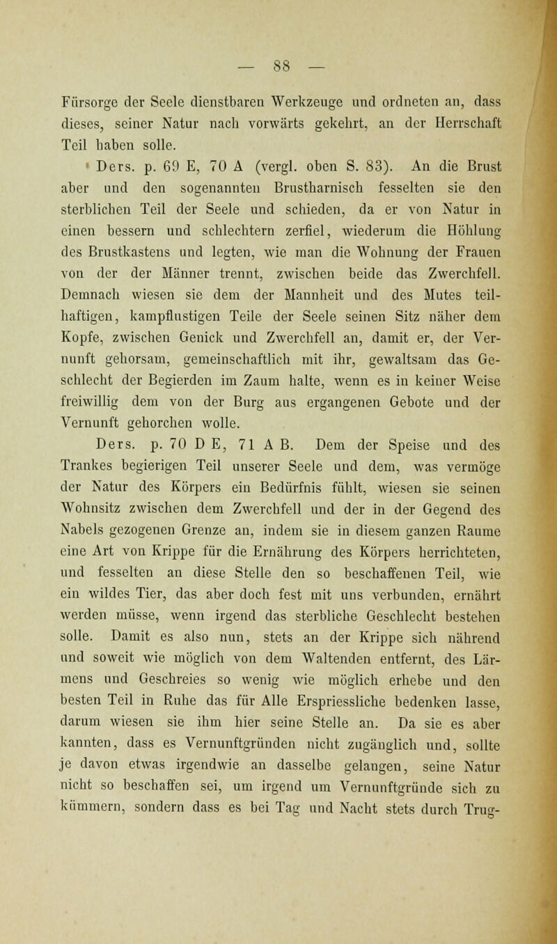 Fürsorge der Seele dienstbaren Werkzeuge und ordneten an, dass dieses, seiner Natur nach vorwärts gekehrt, an der Herrschaft Teil haben solle. • Ders. p. 69 E, 70 A (vergl. oben S. 83). An die Brust aber und den sogenannten Brustharnisch fesselten sie den sterblichen Teil der Seele und schieden, da er von Natur in einen bessern und schlechtem zerfiel, wiederum die Höhlung des Brustkastens und legten, wie man die Wohnung der Frauen von der der Männer trennt, zwischen beide das Zwerchfell. Demnach wiesen sie dem der Mannheit und des Mutes teil- haftigen, kampflustigen Teile der Seele seinen Sitz näher dem Kopfe, zwischen Genick und Zwerchfell an, damit er, der Ver- nunft gehorsam, gemeinschaftlich mit ihr, gewaltsam das Ge- schlecht der Begierden im Zaum halte, wenn es in keiner Weise freiwillig dem von der Burg aus ergangenen Gebote und der Vernunft gehorchen wolle. Ders. p. 70 DE, 71 AB. Dem der Speise und des Trankes begierigen Teil unserer Seele und dem, was vermöge der Natur des Körpers ein Bedürfnis fühlt, wiesen sie seinen Wohnsitz zwischen dem Zwerchfell und der in der Gegend des Nabels gezogenen Grenze an, indem sie in diesem ganzen Räume eine Art von Krippe für die Ernährung des Körpers herrichteten, und fesselten an diese Stelle den so beschaffenen Teil, wie ein wildes Tier, das aber doch fest mit uns verbunden, ernährt werden müsse, wenn irgend das sterbliche Geschlecht bestehen solle. Damit es also nun, stets an der Krippe sich nährend und soweit wie möglich von dem Waltenden entfernt, des Lär- mens und Geschreies so wenig wie möglich erhebe und den besten Teil in Ruhe das für Alle Erspriessliche bedenken lasse, darum wiesen sie ihm hier seine Stelle an. Da sie es aber kannten, dass es Vernunftgründen nicht zugänglich und, sollte je davon etwas irgendwie an dasselbe gelangen, seine Natur nicht so beschaffen sei, um irgend um Vernunftgründe sich zu kümmern, sondern dass es bei Tag und Nacht stets durch Trug-