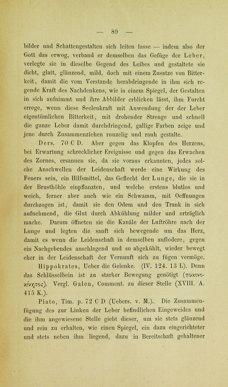 bilder und Schattengestalten sich leiten lasse — indem also der Gott das erwog, verband er demselben das Gefüge der Leber, verlegte sie in dieselbe Gegend des Leibes und gestaltete sie dicht, glatt, glänzend, mild, doch mit einem Zusätze von Bitter- keit, damit die vom Verstände herabdringende in ihm sich re- gende Kraft des Nachdenkens, wie in einem Spiegel, der Gestalten in sich aufnimmt und ihre Abbilder erblicken lässt, ihm Furcht errege, wenn diese Seelenkraft mit Anwendung der der Leber eigentümlichen Bitterkeit, mit drohender Strenge und schnell die ganze Leber damit durchdringend, gallige Farben zeige und jene durch Zusammenziehen runzelig und rauh gestalte. Ders. 70 C D. Aber gegen das Klopfen des Herzens, bei Erwartung schrecklicher Ereignisse und gegen das Erwachen des Zornes, ersannen sie, da sie voraus erkannten, jedes sol- che Anschwellen der Leidenschaft werde eine Wirkung des Feuers sein, ein Hilfsmittel, das Geflecht der Lunge, die sie in der Brusthöhle einpflanzten, und welche erstens blutlos und weich, ferner aber auch wie ein Schwamm, mit Oeffnungcn durchzogen ist, damit sie den Odem und den Trank in sich aufnehmend, die Glut durch Abkühlung milder und erträglich mache. Darum öffneten sie die Kanäle der Luftröhre nach der Lunge und legten die sanft sich bewegende um das Herz, damit es wenn die Leidenschaft in demselben auflodere, gegen ein Nachgebendes anschlagend und so abgekühlt, wieder bewegt eher in der Leidenschaft der Vernunft sich zu fügen vermöge. Hippokrates, Ueber die Gelenke. (IV. 124. 13 L). Denn das Schlüsselbein ist zu starker Bewegung genötigt (tiuzivo- xtvr^-os). Vergl. Galen, Comment. zu dieser Stelle (XVIII. A. 415 K.). Plato, Tim. p. 72 C D (Uebers. v. M.). Die Zusammcn- fttgung des zur Linken der Leber befindlichen Eingeweides und die ihm angewiesene Stelle giebt dieser, um sie stets glänzend und rein zu erhalten, wie einen Spiegel, ein dazu eingerichteter und stets neben ihm liegend, dazu in Bereitschaft gehaltener