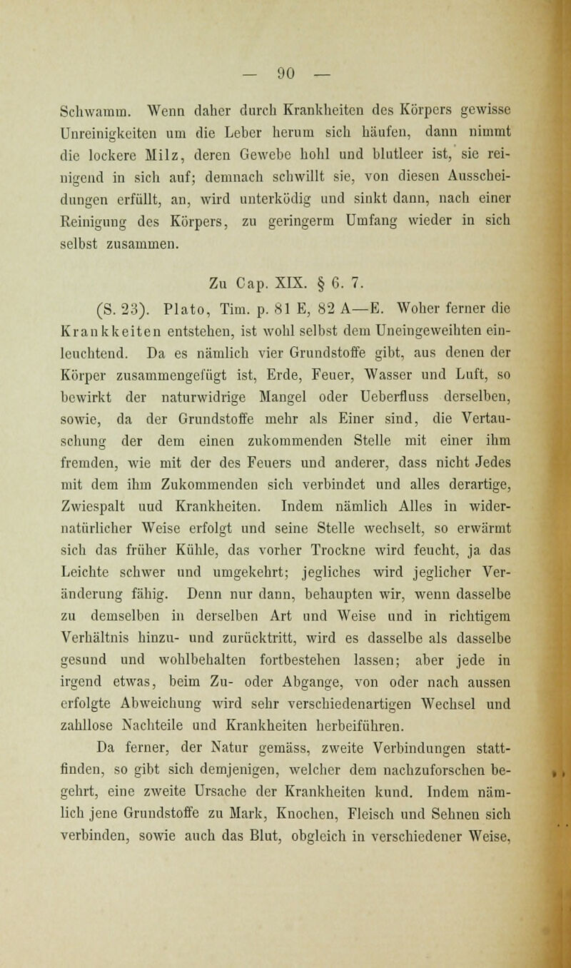 Schwamm. Wenn daher durch Krankheiten des Körpers gewisse Unreinigkeiten um die Leber herum sich häufen, dann nimmt die lockere Milz, deren Gewebe hohl und blutleer ist, sie rei- nigend in sich auf; demnach schwillt sie, von diesen Ausschei- dungen erfüllt, an, wird unterküdig und sinkt dann, nach einer Reinigung des Körpers, zu geringerm Umfang wieder in sich selbst zusammen. Zu Cap. XIX. § 6. 7. (S. 23). Plato, Tim. p. Sl E, 82 A—E. Woher ferner die Krankkeiten entstehen, ist wohl selbst dem Uneingeweihten ein- leuchtend. Da es nämlich vier Grundstoffe gibt, aus denen der Körper zusammengelugt ist, Erde, Feuer, Wasser und Luft, so bewirkt der naturwidrige Mangel oder Ueberfluss derselben, sowie, da der Grundstoffe mehr als Einer sind, die Vertau- schung der dem einen zukommenden Stelle mit einer ihm fremden, wie mit der des Feuers und anderer, dass nicht Jedes mit dem ihm Zukommenden sich verbindet und alles derartige, Zwiespalt uud Krankheiten. Indem nämlich Alles in wider- natürlicher Weise erfolgt und seine Stelle wechselt, so erwärmt sich das früher Kühle, das vorher Trockne wird feucht, ja das Leichte schwer und umgekehrt; jegliches wird jeglicher Ver- änderung fähig. Denn nur dann, behaupten wir, wenn dasselbe zu demselben in derselben Art und Weise und in richtigem Verhältnis hinzu- und zurücktritt, wird es dasselbe als dasselbe gesund und wohlbehalten fortbestehen lassen; aber jede in irgend etwas, beim Zu- oder Abgange, von oder nach aussen erfolgte Abweichung wird sehr verschiedenartigen Wechsel und zahllose Nachteile und Krankheiten herbeiführen. Da ferner, der Natur gemäss, zweite Verbindungen statt- finden, so gibt sich demjenigen, welcher dem nachzuforschen be- gehrt, eine zweite Ursache der Krankheiten kund. Indem näm- lich jene Grundstoffe zu Mark, Knochen, Fleisch und Sehnen sich verbinden, sowie auch das Blut, obgleich in verschiedener Weise,