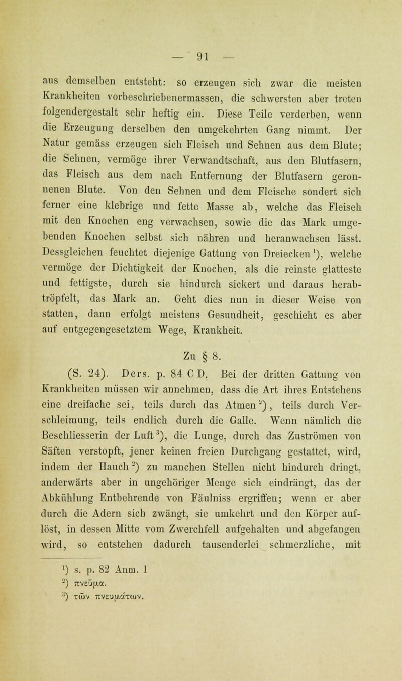 aus demselben entsteht: so erzengen sich zwar die meisten Krankheiten vorbescliriebenermassen, die schwersten aber treten folgendergestalt sehr heftig ein. Diese Teile verderben, wenn die Erzeugung derselben den umgekehrten Gang nimmt. Der Natur gemäss erzeugen sich Fleisch und Sehnen aus dem Blute; die Sehnen, vermöge ihrer Verwandtschaft, aus den Blutfasern, das Fleisch aus dem nach Entfernung der Blutfasern geron- nenen Blute. Von den Sehnen und dem Fleische sondert sich ferner eine klebrige und fette Masse ab, welche das Fleisch mit den Knochen eng verwachsen, sowie die das Mark umge- benden Knochen selbst sich nähren und heranwachsen lässt. Dessgleichen feuchtet diejenige Gattung von Dreiecken'), welche vermöge der Dichtigkeit der Knochen, als die reinste glatteste und fettigste, durch sie hindurch sickert und daraus herab- tröpfelt, das Mark an. Geht dies nun in dieser Weise von statten, dann erfolgt meistens Gesundheit, geschieht es aber auf entgegengesetztem Wege, Krankheit. Zu § 8. (S. 24). Ders. p. 84 CD. Bei der dritten Gattung von Krankheiten müssen wir annehmen, dass die Art ihres Entstehens eine dreifache sei, teils durch das Atmen^), teils durch Ver- schleimung, teils endlich durch die Galle. Wenn nämlich die Beschliesserin der Luft ^), die Lunge, durch das Zuströmen von Säften verstopft, jener keinen freien Durchgang gestattet, wird, indem der Hauch') zu manchen Stellen nicht hindurch dringt, anderwärts aber in ungehöriger Menge sich eindrängt, das der Abkühlung Entbehrende von Fäulniss ergriffen; wenn er aber durcli die Adern sich zwängt, sie umkehrt und den Körper auf- löst, in dessen Mitte vom Zwerchfell aufgehalten und abgefangen wird, so entstehen dadurch tausenderlei schmerzliche, mit 1) s. p. 82 Anm. 1 -) 7IV£Ü[Jia. ) Tijüv t:ve'J(ac('t(uv.