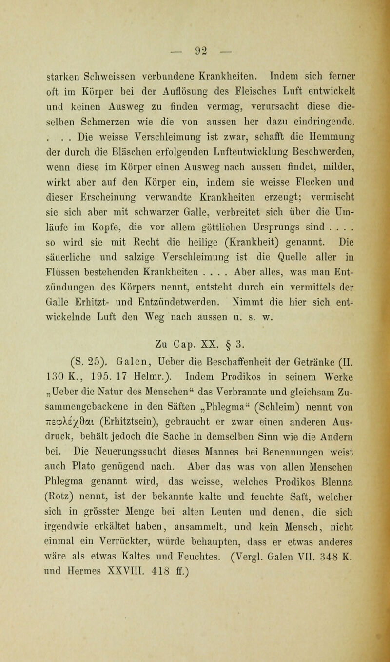 starken Schweissen verbundene Krankheiten. Indem sich ferner oft im Körper bei der Auflösung des Fleisches Luft entwickelt und keinen Ausweg zu finden vermag, verursacht diese die- selben Schmerzen wie die von aussen her dazu eindringende. . . . Die weisse Verschleimung ist zwar, schafft die Hemmung der durch die Bläschen erfolgenden Luftentwicklung Beschwerden, wenn diese im Körper einen Ausweg nach aussen findet, milder, wirkt aber auf den Körper ein, indem sie weisse Flecken und dieser Erscheinung verwandte Krankheiten erzeugt; vermischt sie sich aber mit schwarzer Galle, verbreitet sich über die Um- läufe im Kopfe, die vor allem göttlichen Ursprungs sind .... so wird sie mit Recht die heilige (Krankheit) genannt. Die säuerliche und salzige Verschleimung ist die Quelle aller in Flüssen bestehenden Krankheiten .... Aber alles, was man Ent- zündungen des Körpers nennt, entsteht durch ein vermittels der Galle Erhitzt- und Entzündetwerden. Nimmt die hier sich ent- wickelnde Luft den Weg nach aussen u. s. w. Zu Cap. XX. § 3. (S. 25). Galen, Ueber die Beschaffenheit der Getränke (IL 130 K., 195. 17 Helmr.). Indem Prodikos in seinem Werke „Ueber die Natur des Menschen das Verbrannte und gleichsam Zu- sammengebackene in den Säften „Phlegma (Schleim) nennt von -ccpXs/öai (Erhitztsein), gebraucht er zwar einen anderen Aus- druck, behält jedoch die Sache in demselben Sinn wie die Andern bei. Die Neuerungssucht dieses Mannes bei Benennungen weist auch Plato genügend nach. Aber das was von allen Menschen Phlegma genannt wird, das weisse, welches Prodikos Blenna (Rotz) nennt, ist der bekannte kalte und feuchte Saft, welcher sich in grösster Menge bei alten Leuten und denen, die sich irgendwie erkältet haben, ansammelt, und kein Mensch, nicht einmal ein Verrückter, würde behaupten, dass er etwas anderes wäre als etwas Kaltes und Feuchtes. (Vergl. Galen VII. 348 K. und Hermes XXVIII. 418 ff.)