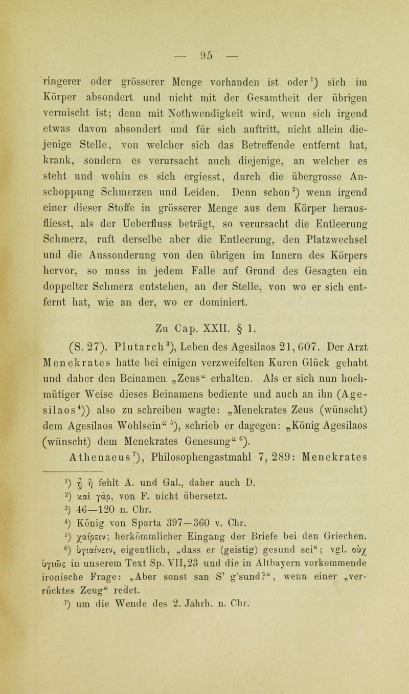 vingerer oder grösserer Menge vorhanden ist oder') sich im Körper absondert und nicht mit der Gesamtheit der übrigen vormischt ist; denn mit Nothwendigkeit wird, wenn sich irgend etwas davon absondert und für sich auftritt, nicht allein die- jenige Stelle, von welcher sich das Betreffende entfernt hat, krank, sondern es verursacht auch diejenige, an welcher es steht und wohin es sich ergiesst, durch die übergrosse An- schoppung Schmerzen und Leiden. Denn schon ^) wenn irgend einer dieser Stoffe in grösserer Menge aus dem Körper heraus- flicsst, als der Ueberfluss beträgt, so verursacht die Entleerung Schmerz, ruft derselbe aber die Entleerung, den Platzwechsel und die Aussonderung von den übrigen im Innern des Körpers hervor, so muss in jedem Falle auf Grund des Gesagten ein doppelter Schmerz entstehen, an der Stelle, von wo er sich ent- fernt hat, wie an der, wo er dominiert. Zu Cap. XXII. § 1. (S.27). Plutarch'), Leben des Agesilaos 21, G07. Der Arzt Menekrates hatte bei einigen verzweifelten Kuren Glück gehabt und daher den Beinamen „Zeus erhalten. Als er sich nun hoch- mütiger Weise dieses Beinamens bediente und auch an ihn (Age- silaos*)) also zu schreiben wagte: „Menekrates Zeus (wünscht) dem Agesilaos Wohlsein ^), schrieb er dagegen: „König Agesilaos (wünscht) dem Menekrates Genesung). Athenaeus'), Philosophengastmahl 7,289: Menekrates ') -i] v5 fehlt A. und Gal., daher auch D. ^) xctl Y<ip. von F. uicht übersetzt. 3) 46—120 n. Chr. 4) Konig von Sparta 397-360 v. Chr. *) ;(0(ipEiv; herkümmlicher Eingang der Briefe bei den Griechen. ^) üyiaiveiv, eigentlich, „dass er (geistig) gesund sei; vgl. oh-/_ b-jiü>i in unserem Text Sp. VII,23 und die in Altliayern vorkommende ironische Frage: „Aber sonst san S' g'sund?, wenn einer „ver- rücktes Zeug redet. ') um die Wende des 2. Jahrh. n. Chr.