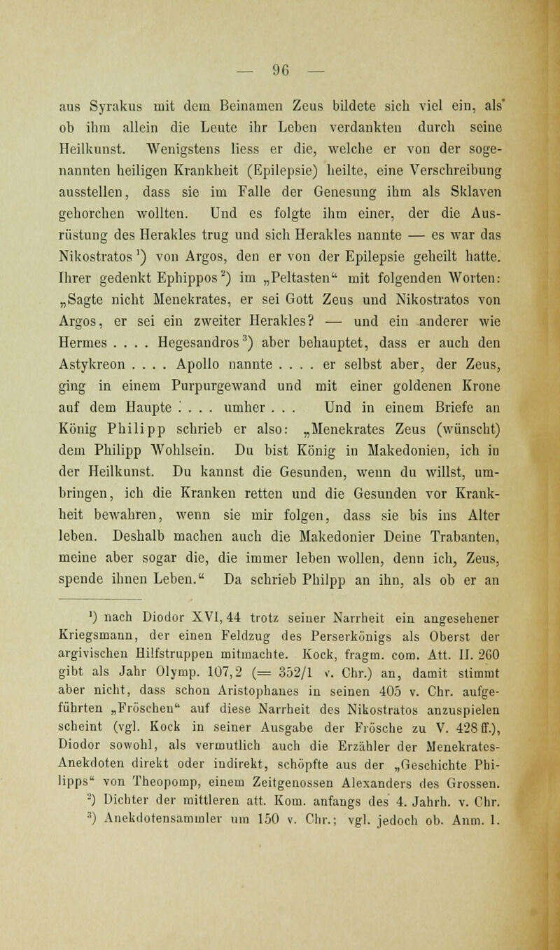 aus Syrakus mit dem Beinamen Zeus bildete sich viel ein, als' ob ihm allein die Leute ihr Leben verdankten durch seine Heilkunst. Wenigstens liess er die, welche er von der soge- nannten heiligen Krankheit (Epilepsie) heilte, eine Verschreibung ausstellen, dass sie im Falle der Genesung ihm als Sklaven gehorchen vsrollten. Und es folgte ihm einer, der die Aus- rüstung des Herakles trug und sich Herakles nannte — es war das Nikostratos') von Argos, den er von der Epilepsie geheilt hatte. Ihrer gedenkt Ephippos^) im „Peltasten mit folgenden Worten: „Sagte nicht Menekrates, er sei Gott Zeus und Nikostratos von Argos, er sei ein zweiter Herakles? •— und ein -anderer wie Hermes .... Hegesandros ^) aber behauptet, dass er auch den Astykreon .... Apollo nannte .... er selbst aber, der Zeus, ging in einem Purpurgewand und mit einer goldenen Krone auf dem Haupte '. . . . umher ... Und in einem Briefe an König Philipp schrieb er also: „Menekrates Zeus (wünscht) dem Philipp Wohlsein. Du bist König in Makedonien, ich in der Heilkunst. Du kannst die Gesunden, wenn du willst, um- bringen, ich die Kranken retten und die Gesunden vor Krank- heit bewahren, wenn sie mir folgen, dass sie bis ins Alter leben. Deshalb machen auch die Makedonier Deine Trabanten, meine aber sogar die, die immer leben wollen, denn ich, Zeus, spende ihnen Leben. Da schrieb Philpp an ihn, als ob er an ') nach Diodor XVI, 44 trotz seiner Narrheit ein angesehener Kriegsmann, der einen Feldzug des Perserkünigs als Oberst der argivischen Hilfstruppen mitmachte. Kock, fragm. com. Att. II. 2G0 gibt als Jahr Olymp. 107,2 (= 352/1 v. Chr.) an, damit stimmt aber nicht, dass schon Aristophanes in seinen 405 v. Chr. aufge- führten „Fröschen auf diese Narrheit des Nikostratos anzuspielen scheint (vgl. Kock in seiner Ausgabe der Frösche zu V. 428 ff.), Diodor sowohl, als vermutlich auch die Erzähler der Menekrates- Anekdoten direkt oder indirekt, schöpfte aus der „Geschichte Phi- lipps von Theopomp, einem Zeitgenossen Alexanders des Grossen. '■*) Dichter der mittleren att. Kom. anfangs des 4. Jahrh. v. Chr. ') Anekdotensammler \nn 150 v. Chr.; vgl. jedoch ob. Anm. 1.