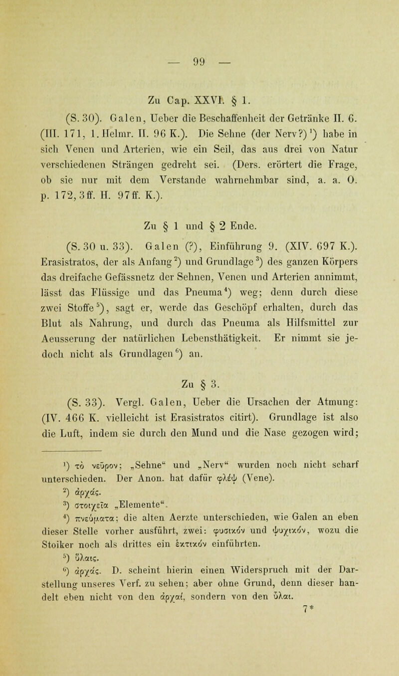 Zu Cap. XXVI. § 1. (S. 30). Galen, Ueber die Beschaffenlieit der Getränke II. 6. (III. 171, l.IIelmr. II. 96 K.). Die Sehne (der Nerv?)') habe in sich Venen und Arterien, wie ein Seil, das aus drei von Natur verschiedenen Strängen gedreht sei. (Ders. erörtert die Frage, ob sie nur mit dem Verstände wahrnehmbar sind, a. a. 0. p. 172, 3ff. H. 97ff. K.). Zu § 1 und § 2 Ende. (S. 30u. 3.3). Galen (?), Einführung 9. (XIV. G97 K.). Erasistratos, der als Anfangt) und Grundlage^) des ganzen Körpers das dreifache Gefässnetz der Sehnen, Venen und Arterien annimmt, lässt das Flüssige und das Pneuraa*) weg; denn durch diese zwei Stoffe*), sagt er, werde das Geschöpf erhalten, durch das Blut als Nahrung, und durch das Pneuma als Hilfsmittel zur Aeusserung der natürlichen Lehensthätigkeit. Er nimmt sie je- doch nicht als Grundlagen'') an. Zu § 3. (S. 33). Vergl. Galen, Ueber die Ursachen der Atmung: (IV. 4C6 K. vielleicht ist Erasistratos citirt). Grundlage ist also die Luft, indem sie durch den Mund und die Nase gezogen wird; 1) TÖ MEÜpov: ,Sehne uud „Nerv wurden noch nicht scharf unterschieden. Der Anon. hat dafür rfliii (Vene). 2) öpx«?. ^) aTOi)(eTa „Elemente ■*) 7tv£6[j.aTa; die alten Aerzte unterschieden, wie Galen an eben dieser Stelle vorher ausführt, zwei: tpuatxdv und iifiyiv.ö'j, wozu die Stoiker noch als drittes ein ixTtxdv einführten. *) (iXai?. '^) äp/ä?. D. scheint hierin einen Widerspruch mit der Dar- stellung unseres Verf. zu sehen; aber ohne Grund, denn dieser han- delt eben nicht von den öp^ai, sondern von den uXai. 7*