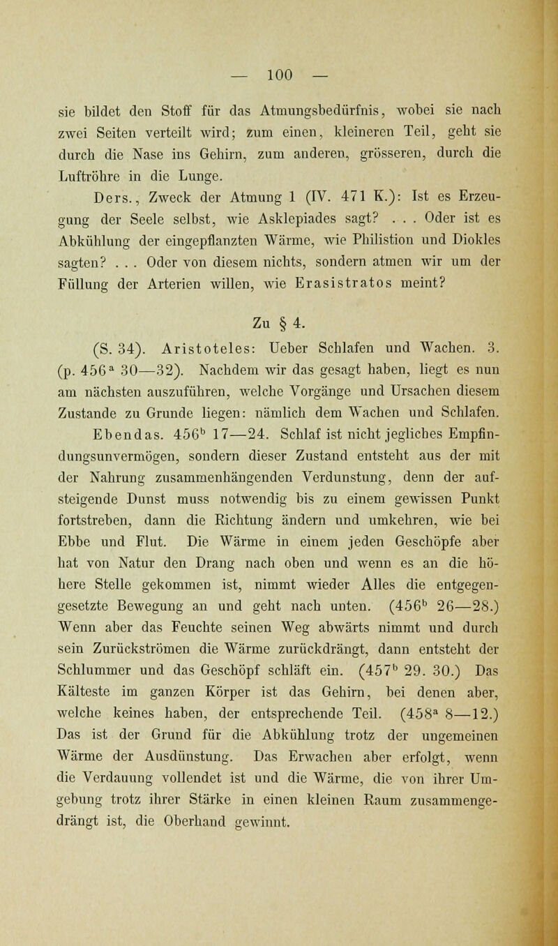 sie bildet den Stoff für das Atmungsbedürfnis, wobei sie nach zwei Seiten verteilt wird; zum einen, kleineren Teil, geht sie durch die Nase ins Gehirn, zum anderen, grösseren, durch die Luftröhre in die Lunge. Ders., Zweck der Atmung 1 (IV. 471 K.): Ist es Erzeu- gung der Seele selbst, wie Asklepiades sagt? . . . Oder ist es Abkühlung der eingepflanzten Wärme, wie Philistion und Diokles sagten? . . . Oder von diesem nichts, sondern atmen wir um der Füllung der Arterien willen, wie Erasistratos meint? Zu §4. (S. .34). Aristoteles: Ueber Schlafen und Wachen. .3. (p. 4bß'' 30—32). Nachdem wir das gesagt haben, liegt es nun am nächsten auszuführen, welche Vorgänge und Ursachen diesem Zustande zu Grunde liegen: nämlich dem Wachen und Schlafen. Ebendas. 456' 17—24. Schlaf ist nicht jegliches Empfin- dungsunvermögen, sondern dieser Zustand entsteht aus der mit der Nahrung zusammenhängenden Verdunstung, denn der auf- steigende Dunst muss notwendig bis zu einem gewissen Punkt fortstreben, dann die Richtung ändern und umkehren, wie bei Ebbe und Flut. Die Wärme in einem jeden Geschöpfe aber hat von Natur den Drang nach oben und wenn es an die hö- here Stelle gekommen ist, nimmt wieder Alles die entgegen- gesetzte Bewegung an und geht nach unten. (456'' 26—28.) Wenn aber das Feuchte seinen Weg abwärts nimmt und durch sein Zurückströmen die Wärme zurückdrängt, dann entsteht der Schlummer und das Geschöpf schläft ein. (457'' 29. 30.) Das Kälteste im ganzen Körper ist das Gehirn, bei denen aber, welche keines haben, der entsprechende Teil. (458'' 8—-12.) Das ist der Grund für die Abkühlung trotz der ungemeinen Wärme der Ausdünstung. Das Erwachen aber erfolgt, wenn die Verdauung vollendet ist und die Wärme, die von ihrer Um- gebung trotz ihrer Stärke in einen kleinen Raum zusammenge- drängt ist, die Oberhand gewinnt.