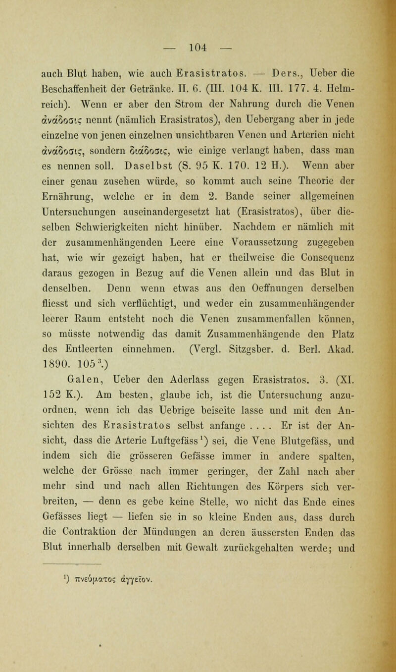 auch Blut haben, wie auch Erasistratos. — Ders., Ueber die Beschaffenheit der Getränke. II. 6. (III. 104 K. III. 177. 4. Helm- reich). Wenn er aber den Strom der Nahrung durch die Venen ävocoosi; nennt (nämlich Erasistratos), den Uebergang aber in jede einzelne von jenen einzelnen unsichtbaren Venen und Arterien nicht ävoiooai?, sondern otaooat?, wie einige verlangt haben, dass man es nennen soll. Daselbst (S. 95 K. 170. 12 H.). Wenn aber einer genau zusehen würde, so kommt auch seine Theorie der Ernährung, welche er in dem 2. Bande seiner allgemeinen Untersuchungen auseinandergesetzt hat (Erasistratos), über die- selben Schwierigkeiten nicht hinüber. Nachdem er nämlich mit der zusammenhängenden Leere eine Voraussetzung zugegeben hat, wie wir gezeigt haben, hat er theUweise die Consequenz daraus gezogen in Bezug auf die Venen allein und das Blut in denselben. Denn wenn etwas aus den Oeffuungen derselben fliesst und sich verflüchtigt, und weder ein zusammenhängender leerer Raum entsteht noch die Venen zusammenfallen können, so müsste notwendig das damit Zusammenhängende den Platz des Entleerten einnehmen. (Vergl. Sitzgsher. d. Berl. Akad. 1890. 1051) Galen, Ueber den Aderlass gegen Erasistratos. 3. (XI. 152 K.). Am besten, glaube ich, ist die Untersuchung anzu- ordnen, wenn ich das Uebrige beiseite lasse und mit den An- sichten des Erasistratos selbst anfange .... Er ist der An- sicht, dass die Arterie Luftgefäss') sei, die Vene Blutgefäss, und indem sich die grösseren Gefässe immer in andere spalten, welche der Grösse nach immer geringer, der Zahl nach aber mehr sind und nach allen Eichtungen des Körpers sich ver- breiten, — denn es gebe keine Stelle, wo nicht das Ende eines Gefässes liegt — liefen sie in so kleine Enden aus, dass durch die Contraktion der Mündungen an deren äussersten Enden das Blut innerhalb derselben mit Gewalt zurückgehalten werde; und ') TtvEÄjxaTog (äyyEiov.