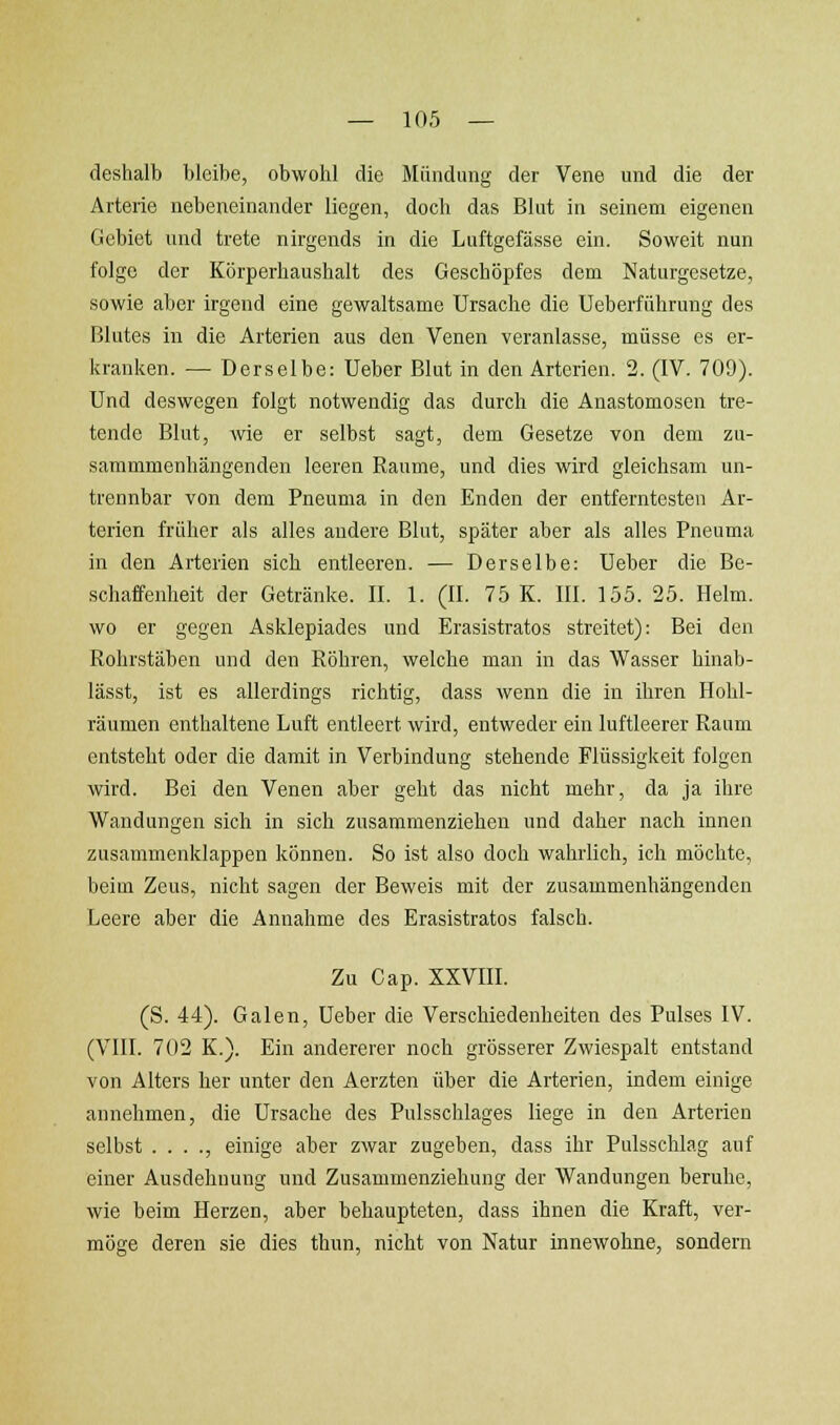 deshalt) bleibe, obwohl die Mündung der Vene und die der Arterie nebeneinander liegen, doch das Blut in seinem eigenen Gebiet und trete nirgends in die Luftgefässe ein. Soweit nun folge der Körperhaushalt des Geschöpfes dem Naturgesetze, sowie aber irgend eine gewaltsame Ursache die Ueberführung des Blutes in die Arterien aus den Venen veranlasse, müsse es er- kranken. — Derselbe: Ueber Blut in den Arterien. 2. (IV. 709). Und deswegen folgt notwendig das durch die Anastomosen tre- tende Blut, wie er selbst sagt, dem Gesetze von dem zu- sammmenhängenden leeren Räume, und dies wird gleichsam un- trennbar von dem Pneuma in den Enden der entferntesten Ar- terien früher als alles andere Blut, später aber als alles Pneuma in den Arterien sich entleeren. — Derselbe: Ueber die Be- schaffenheit der Getränke. II. 1. (II. 75 K. III. 155. 25. Helm, wo er gegen Asklepiades und Erasistratos streitet): Bei den Rohrstäben und den Röhren, welche man in das Wasser hinab- lässt, ist es allerdings richtig, dass wenn die in ihren Hohl- räumen enthaltene Luft entleert wird, entweder ein luftleerer Raum entsteht oder die damit in Verbindung stehende Flüssigkeit folgen wird. Bei den Venen aber geht das nicht mehr, da ja ihre Wandungen sich in sich zusammenziehen und daher nach innen zusammenklappen können. So ist also doch wahrlich, ich möchte, beim Zeus, nicht sagen der Beweis mit der zusammenhängenden Leere aber die Annahme des Erasistratos falsch. Zu Cap. XXVIIL (S. 44). Galen, Ueber die Verschiedenheiten des Pulses IV. (Vlll. 702 K.). Ein andererer noch grösserer Zwiespalt entstand von Alters her unter den Aerzten über die Arterien, indem einige annehmen, die Ursache des Pulsschlages liege in den Arterien selbst . . . ., einige aber zwar zugeben, dass ihr Pulsschlag auf einer Ausdehnung und Zusammenziehung der Wandungen beruhe, wie beim Herzen, aber behaupteten, dass ihnen die Kraft, ver- möge deren sie dies thun, nicht von Natur innewohne, sondern