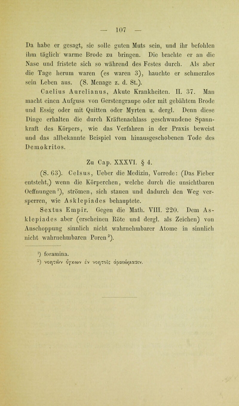 Da habe er gesagt, sie solle guten Muts sein, und ihr befohlen ihm täglich warme Brodc zu bringen. Die brachte er an die Nase und fristete sich so während des Festes durch. Als aber die Tage herum waren (es waren .3), hauchte er schmerzlos sein Leben aus. (S. Menage z. d. St.). Caelius Aurelianus, Akute Krankheiten. II. .37. Man macht einen Aufguss von Gerstengraupe oder mit gebähtem Brode und Essig oder mit Quitten oder Myrten u. dergl. Denn diese Dinge erhalten die durch Kräftenachlass geschwundene S^iann- kraft des Körpers, wie das Verfahren in der Praxis beweist und das allbekannte Beispiel vom hinausgeschobenen Tode des Demokritos. Zu Cap. XXXVI. § 4. (S. 63). Cclsus, lieber die Medizin, Vorrede: (Das Fieber entsteht,) wenn die Körperchen, welche durch die unsichtbaren Oeffnungen'), strömen, sich stauen und dadurch den Weg ver- sperren, wie Asklepiades behauptete. Sextus Empir. Gegen die Math. VIII. 220. Dem As- klepiades aber (erscheinen Röte und dergl. als Zeichen) von Anschoppung sinnlich nicht wahrnehmbarer Atome in sinnlich nicht wahrnehmbaren Poren ^). ') foraraina.