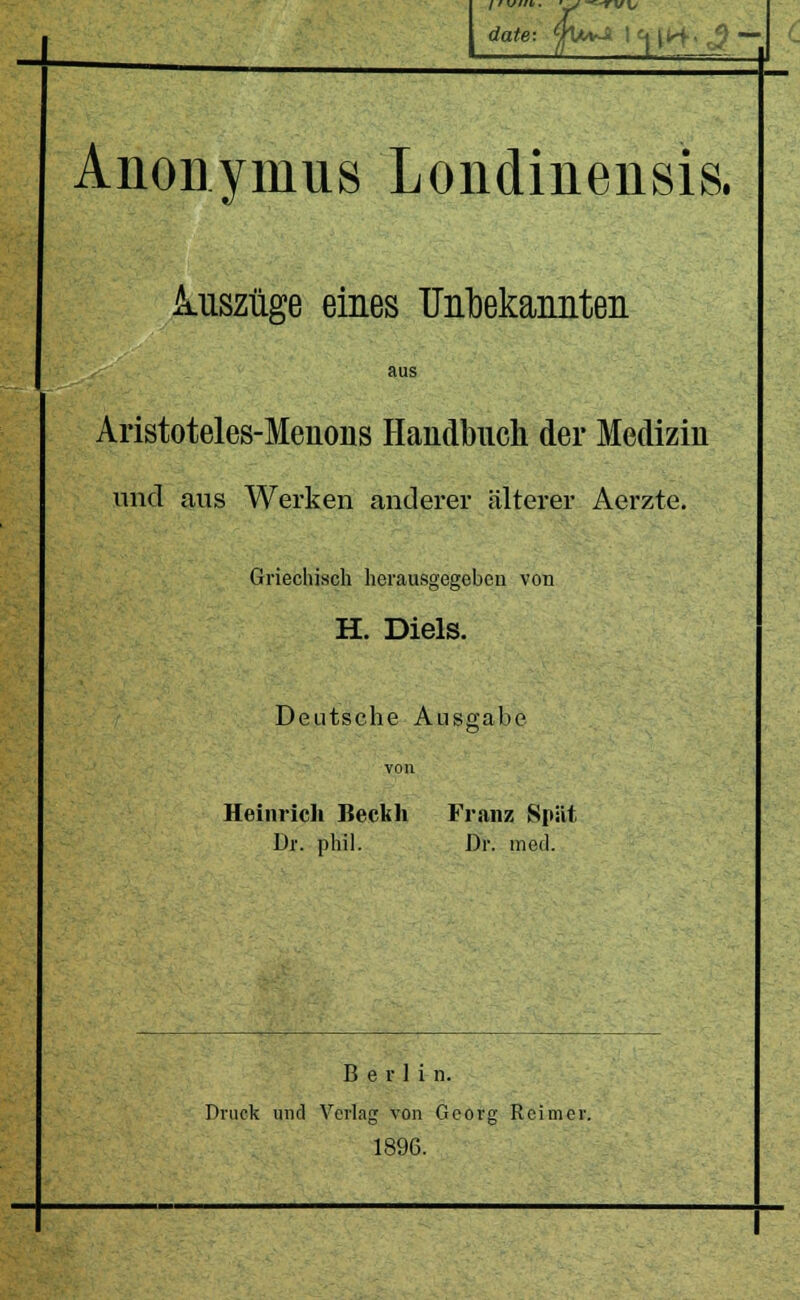 Anonymus Londinensis. i uszüge eines U]il)ekaimteii aus Aristoteles-Menons Handbuch der Medizin und aus Werken anderer älterer Aerzte. Griechisch herau.sgegebeu von H. Diels. Deutsche Ausgabe Heinrich Beckh Franz Spät Dr. phil. Dr. med. Berlin. Druck und Verlag von Georg Reimer. 1896.