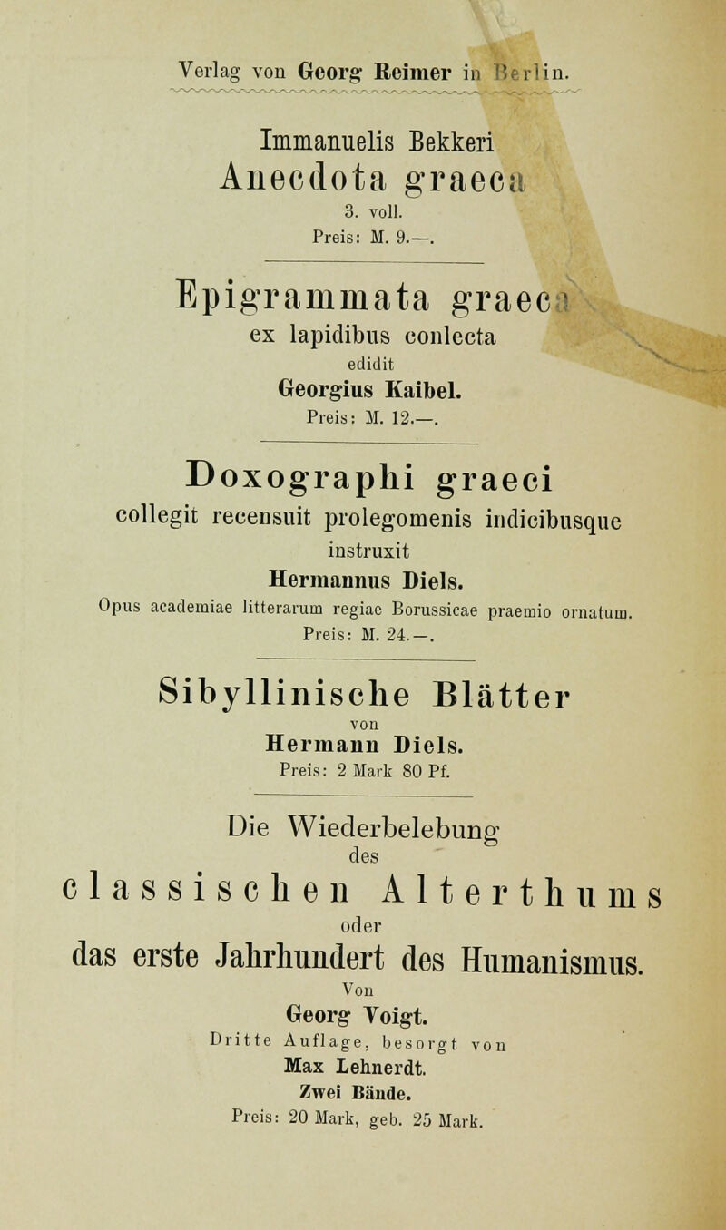 Immanuelis Bekkeri Anecdota graeca 3. voll. Preis: M. 9.—. Epigramm ata graeco ex lapidibus conlecta edidit Georgius Eaibel. Preis: M. 12.—. Doxographi graeci collegit recensuit prolegomenis indicibusque instruxit Hermannus Diels. Opus academiae litterarum regiae Borussicae praemio ornatum. Preis: M. 24.—. Sibyllinische Blätter von Hermann Diels. Preis: 2 Marli 80 Pf. Die Wiederbelebung des c 1 a s s i s c h e n A 11 e r t ]i ii m s oder das erste Jahrhundert des Humanismus. Von Georg Toigt. Dritte Auflage, besorgt von Max Lehnerdt. Zwei Bände. Preis: 20 Mark, geb. 25 Mark.