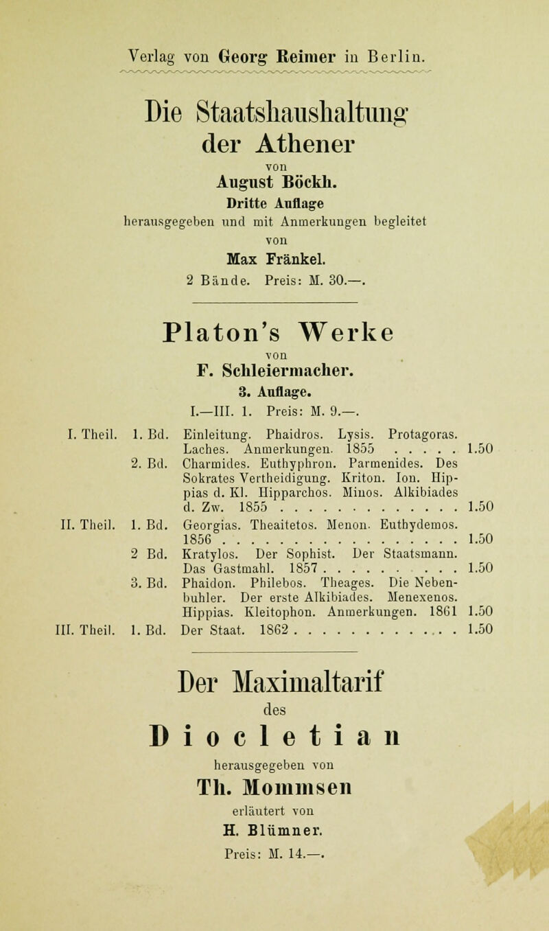 Die Staatshaushaltung der Athener von August Böckh. Dritte Auflage herausgegeben und mit Anmerkungen begleitet von Max Fränkel. 2 Bände. Preis: M. 30.—. Platon's Werke von F. Sclileierniacher. 3. Auflage. I.—III. 1. Preis: M. 9.—. I. Theil. 1. Bd. Einleitung. Phaidros. Lysis. Protagoras. Laches. Anmerkungen. 1855 1.50 2. Bd. Cliarmides. Euthyphron. Parmenides. Des Sokrates Vertheidigung. Kriton. Ion. Ilip- pias d. Kl. Hipparohos. Minos. Alkibiades d. Zw. 1855 1.50 II. Theil. 1. Bd. Georgias. Theaitetos. Menon. Euthydemos. 1856 1.50 2 Bd. Kratylos. Der Sophist. Der Staatsmann. Das Gastmahl. 1857 1.50 3. Bd. Phaidon. Philebos. Theages. Die Neben- buhler. Der erste Alkibiades. Menexenos. Hippias. Kleitophon. Anmerkungen. 1861 1.50 III. Theil. l.Bd. Der Staat. 1862 1.50 Der Maximaltarif des Diocletian herausgegeben von Tli. Mommsen erläutert von H. Blümner.